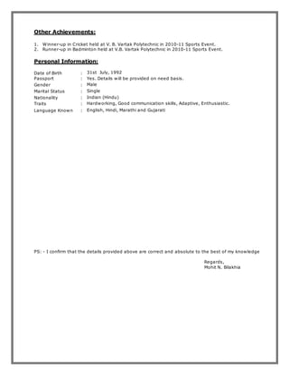 Other Achievements:
1. Winner-up in Cricket held at V. B. Vartak Polytechnic in 2010-11 Sports Event.
2. Runner-up in Badminton held at V.B. Vartak Polytechnic in 2010-11 Sports Event.
Personal Information:
Date of Birth
Passport
:
:
31st July, 1992
Yes. Details will be provided on need basis.
Gender : Male
Marital Status : Single
Nationality : Indian (Hindu)
Traits : Hardworking, Good communication skills, Adaptive, Enthusiastic.
Language Known : English, Hindi, Marathi and Gujarati
PS: - I confirm that the details provided above are correct and absolute to the best of my knowledge
Regards,
Mohit N. Bilakhia
 