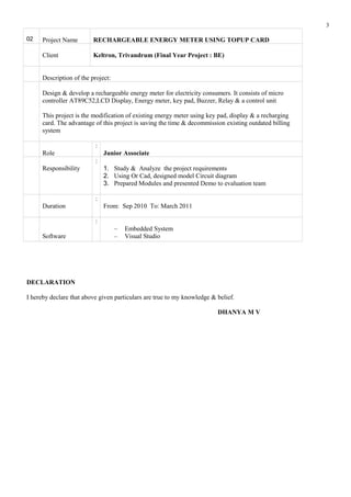 02 Project Name RECHARGEABLE ENERGY METER USING TOPUP CARD
Client Keltron, Trivandrum (Final Year Project : BE)
Description of the project:
Design & develop a rechargeable energy meter for electricity consumers. It consists of micro
controller AT89C52,LCD Display, Energy meter, key pad, Buzzer, Relay & a control unit
This project is the modification of existing energy meter using key pad, display & a recharging
card. The advantage of this project is saving the time & decommission existing outdated billing
system
Role
:
Junior Associate
Responsibility
:
1. Study & Analyze the project requirements
2. Using Or Cad, designed model Circuit diagram
3. Prepared Modules and presented Demo to evaluation team
Duration
:
From: Sep 2010 To: March 2011
Software
:
– Embedded System
– Visual Studio
DECLARATION
I hereby declare that above given particulars are true to my knowledge & belief.
DHANYA M V
3
 