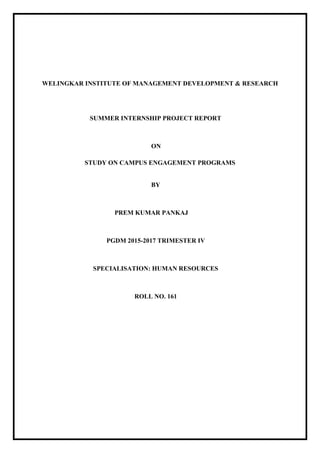 WELINGKAR INSTITUTE OF MANAGEMENT DEVELOPMENT & RESEARCH
SUMMER INTERNSHIP PROJECT REPORT
ON
STUDY ON CAMPUS ENGAGEMENT PROGRAMS
BY
PREM KUMAR PANKAJ
PGDM 2015-2017 TRIMESTER IV
SPECIALISATION: HUMAN RESOURCES
ROLL NO. 161
 
