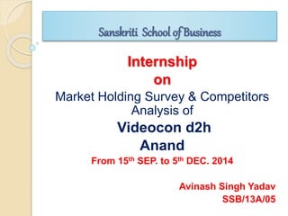 Sanskriti School of Business
Internship
on
Market Holding Survey & Competitors
Analysis of
Videocon d2h
Anand
From 15th SEP. to 5th DEC. 2014
Avinash Singh Yadav
SSB/13A/05
 