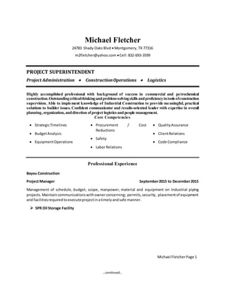 …continued…
Michael Fletcher
24783 Shady Oaks Blvd Montgomery, TX 77316
m2fletcher@yahoo.com Cell: 832-693-3599
PROJECT SUPERINTENDENT
Project Administration  ConstructionOperations  Logistics
Highly accomplished professional with background of success in commercial and petrochemical
construction.Outstandingcriticalthinkingandproblem-solvingskillsandproficiencyintoolsofconstruction
supervision. Able to implement knowledge of Industrial Construction to provide meaningful, practical
solutions to builder issues. Confident communicator and results-oriented leader with expertise in overall
planning,organization,anddirection ofproject logisticsand people management.
Core Competencies
 StrategicTimelines
 BudgetAnalysis
 EquipmentOperations
 Procurement / Cost
Reductions
 Safety
 Labor Relations
 QualityAssurance
 ClientRelations
 Code Compliance
Professional Experience
Bayou Construction
Project Manager September2015 to December2015
Management of schedule, budget, scope, manpower, material and equipment on Industrial piping
projects.Maintaincommunicationswithownerconcerning; permits,security, placementof equipment
and facilitiesrequiredtoexecuteprojectinatimelyandsafe manner.
 SPR Oil Storage Facility
Michael FletcherPage 1
 