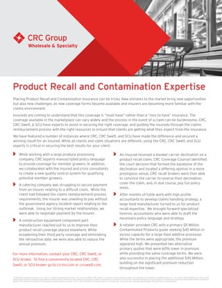 Placing Product Recall and Contamination Insurance can be tricky. New entrants to the market bring new opportunities
but also new challenges, as new coverage forms become available and insurers are becoming more familiar with the
claims environment.
Insureds are coming to understand that this coverage is “must have” rather than a “nice to have” insurance. The
coverage available in the marketplace can vary widely and the process in the event of a claim can be burdensome. CRC,
CRC Swett, & SCU have experts to assist in securing the right coverage, and guiding the insureds through the claims
reimbursement process with the right resources to ensure that clients are getting what they expect from the insurance.
We have featured a number of instances where CRC, CRC Swett, and SCU have made the difference and secured a
winning result for an insured. While all clients and claim situations are different, using the CRC, CRC Swett, and SCU
experts is critical in securing the best results for your client.
Product Recall and Contamination Expertise
	 While working with a large produce processing
company, CRC experts manuscripted policy language
to provide coverage for member growers. In addition,
we collaborated with the insured and crisis consultants
to create a new quality control system for qualifying
potential member growers.
	 A catering company was struggling to secure payment
from an insurer relating to a difficult claim. While the
client had followed the claims reimbursement process
requirements, the insurer was unwilling to pay without
the government agency incident report relating to the
outbreak. Using our strong market relationships, we
were able to negotiate payment by the Insurer.
	 A construction equipment component part
manufacturer reached out to us to improve their
product recall coverage placed elsewhere. While
broadening their third party coverage and eliminating
the retroactive date, we were also able to reduce the
annual premium.
	 An insured received a blanket carrier declination on a
product recall claim. CRC Coverage Counsel identified
the court decision that formed the backbone of the
declination and located a differing opinion in a more
prestigious venue. CRC recall brokers were then able
to convince the carrier to reverse their declination,
cover the claim, and, in due course, pay full policy
limits.
	 After months of futile work with high profile
accountants to develop claims handling strategy, a
large food manufacturer turned to us for product
recall expertise. We brought forward specialized
forensic accountants who were able to draft the
necessary policy language and strategy.
	 A retailer provided CRC with a primary $5 Million
Contaminated Products quote seeking $45 Million in
excess capacity for a large food additive processor.
While the terms were appropriate, the premium
appeared high. We presented two alternative
primary quotes that were 60% lower in premium
while providing the same coverage terms. We were
also successful in placing the additional $45 Million,
building on the significant premium reduction
throughout the tower.
©2016 CRC Insurance Services, Inc., CRC of California Insurance Services, CA Lic No 0778135. CRC Swett is a division of and operates under the licenses of The Swett & Crawford Group Inc., CA License No 0532269. No claim to any
government works or material copyrighted by third parties. Nothing on this website constitutes an offer, inducement, or contract of insurance. Financial strength and size ratings can change and should be reevaluated before coverage is
bound. This material is intended for licensed insurance agency use only. This is not intended for business owner or insured use. If you are not a licensed agent please disregard this communication.
For more information, contact your CRC, CRC Swett, or
SCU broker. To find a conveniently located CRC, CRC
Swett, or SCU broker go to crcins.com or crcswett.com.
 