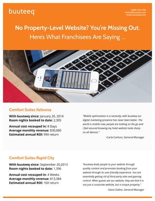®
No Property-Level Website? You’re Missing Out.
Here’s What Franchisees Are Saying …
With buuteeq since: September 20,2013
Room nights booked to date: 1,396
Annual cost recouped in: 4 Weeks
Average monthly revenue: $13,384
Estimated annual ROI: 16X return
Comfort Suites Rapid City
1(800) 734-1769
choice@buuteeq.com
choice.buuteeq.com
Comfort Suites Kelowna
With buuteeq since: January 20, 2014
Room nights booked to date: 2,305
Annual cost recouped in: 8 Days
Average monthly revenue: $30,060
Estimated annual ROI: 99X return
“Mobile optimization is a necessity; with buuteeq our
digital marketing presence has never been better. The
world is mobile now; people are looking on the go and
I feel assured knowing my hotel website looks sharp
on all devices.”
-Carla Carlson, General Manager
“buuteeq leads people to your website through
quality content and promotes booking from your
website through its user-friendly experience. You are
essentially getting rid of third-party sites and gaining
control. When guests see our website, they see that it is
not just a corporate website, but a unique property.”
-Davis Dathe, General Manager
 