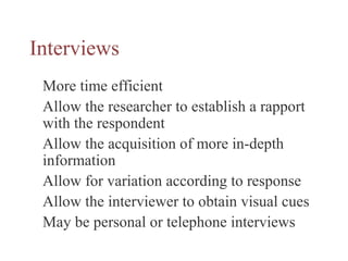 Interviews
More time efficient
Allow the researcher to establish a rapport
with the respondent
Allow the acquisition of more in-depth
information
Allow for variation according to response
Allow the interviewer to obtain visual cues
May be personal or telephone interviews
 
