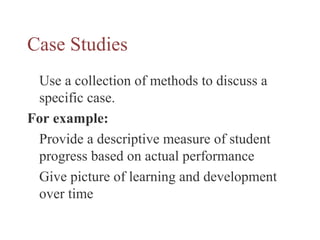 Case Studies
Use a collection of methods to discuss a
specific case.
For example:
Provide a descriptive measure of student
progress based on actual performance
Give picture of learning and development
over time
 