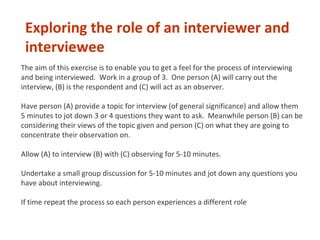 The aim of this exercise is to enable you to get a feel for the process of interviewing
and being interviewed. Work in a group of 3. One person (A) will carry out the
interview, (B) is the respondent and (C) will act as an observer.
Have person (A) provide a topic for interview (of general significance) and allow them
5 minutes to jot down 3 or 4 questions they want to ask. Meanwhile person (B) can be
considering their views of the topic given and person (C) on what they are going to
concentrate their observation on.
Allow (A) to interview (B) with (C) observing for 5-10 minutes.
Undertake a small group discussion for 5-10 minutes and jot down any questions you
have about interviewing.
If time repeat the process so each person experiences a different role
Exploring the role of an interviewer and
interviewee
 