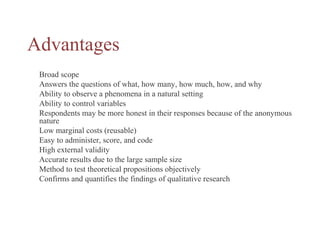 Advantages
Broad scope
Answers the questions of what, how many, how much, how, and why
Ability to observe a phenomena in a natural setting
Ability to control variables
Respondents may be more honest in their responses because of the anonymous
nature
Low marginal costs (reusable)
Easy to administer, score, and code
High external validity
Accurate results due to the large sample size
Method to test theoretical propositions objectively
Confirms and quantifies the findings of qualitative research
 