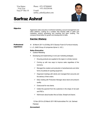 Sarfraz Ashraf 
Objective 
Aggressive sales executive in territorial marketing, account management and 
client relations. Looking for a position that requires skills in sales and 
marketing, product advertising and branding and team building. The 
company should allow for growth and development of skills. 
Carrier History 
Professional 
experience 
 30 March 2011 to 25 May 2013 Olympic Foam & Furniture Industry 
L. L.C. (NAD Group of companies Ajman U. A.E.) 
Sales Executive 
 Outdoor Marketing 
 Developing and implementing on end user marketing strategies. 
 Ensuring products are supplied to the region in a timely manner. 
 Coming up with new ways to improve sales regardless of the 
economy. 
 Managed the creation and production of advertisements and other 
forms of publicity for sporting equipment. 
 Organized meetings with clients and managed their accounts and 
the delivery of their orders. 
 Daily meeting with Production Manager about stock and product’s 
quality. 
 Outsourced for new clients. 
 Collect the payment from the customers in the shape of net cash 
and PDC’s. 
 Well known about location like as Dubai, Sharjah and Ajman. 
. 
12 Nov 2010 to 25 March 2011 MS Automobiles Pvt. Ltd. Sahiwal. 
Pakistan 
Accountant 
Visa Status: 
Visit Visa 
Exp.25th Dec-14 
Phone :+971-557604845 
+971-563250146 
E-mail: 
sarfraz_ashraf@yahoo.com 
 