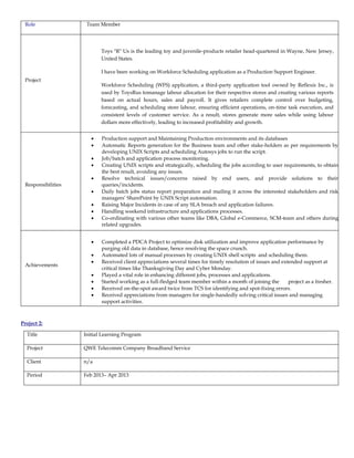 Role Team Member
Project
Toys "R" Us is the leading toy and juvenile-products retailer head-quartered in Wayne, New Jersey,
United States.
I have been working on Workforce Scheduling application as a Production Support Engineer.
Workforce Scheduling (WFS) application, a third-party application tool owned by Reflexis Inc., is
used by ToysRus tomanage labour allocation for their respective stores and creating various reports
based on actual hours, sales and payroll. It gives retailers complete control over budgeting,
forecasting, and scheduling store labour, ensuring efficient operations, on-time task execution, and
consistent levels of customer service. As a result, stores generate more sales while using labour
dollars more effectively, leading to increased profitability and growth.
Responsibilities
 Production support and Maintaining Production environments and its databases
 Automatic Reports generation for the Business team and other stake-holders as per requirements by
developing UNIX Scripts and scheduling Autosys jobs to run the script.
 Job/batch and application process monitoring.
 Creating UNIX scripts and strategically, scheduling the jobs according to user requirements, to obtain
the best result, avoiding any issues.
 Resolve technical issues/concerns raised by end users, and provide solutions to their
queries/incidents.
 Daily batch jobs status report preparation and mailing it across the interested stakeholders and risk
managers’ SharePoint by UNIX Script automation.
 Raising Major Incidents in case of any SLA breach and application failures.
 Handling weekend infrastructure and applications processes.
 Co-ordinating with various other teams like DBA, Global e-Commerce, SCM-team and others during
related upgrades.
Achievements
 Completed a PDCA Project to optimize disk utilization and improve application performance by
purging old data in database, hence resolving the space crunch.
 Automated lots of manual processes by creating UNIX shell scripts and scheduling them.
 Received client appreciations several times for timely resolution of issues and extended support at
critical times like Thanksgiving Day and Cyber Monday.
 Played a vital role in enhancing different jobs, processes and applications.
 Started working as a full-fledged team member within a month of joining the project as a fresher.
 Received on-the-spot award twice from TCS for identifying and spot-fixing errors.
 Received appreciations from managers for single-handedly solving critical issues and managing
support activities.
Project 2:
Title Initial Learning Program
Project QWE Telecomm Company Broadband Service
Client n/a
Period Feb 2013– Apr 2013
 