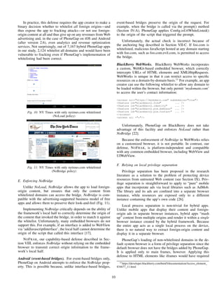 In practice, this defense requires the app creator to make a
binary decision whether to whitelist all foreign origins—and
thus expose the app to fracking attacks—or not use foreign-
origin content at all and thus give up on any revenues from Web
advertising and, in the case of PhoneGap on iOS and Android
(after version 2.6), even analytics and revenue optimization
services. Not surprisingly, out of 7,167 hybrid PhoneGap apps
in our study, 2,124 whitelist all domains and would have been
vulnerable to fracking even if PhoneGap’s implementation of
whitelisting had been correct.
Fig. 10: NY Times with only nytimes.com whitelisted
(NoLoad policy)
Fig. 11: NY Times with only nytimes.com whitelisted
(NoBridge policy)
E. Enforcing NoBridge
Unlike NoLoad, NoBridge allows the app to load foreign-
origin content, but ensures that only the content from
whitelisted domains can access the bridge. NoBridge is com-
patible with the advertising-supported business model of free
apps and allows them to preserve their look-and-feel (Fig. 11).
Implementing NoBridge critically depends on the ability of
the framework’s local half to correctly determine the origin of
the content that invoked the bridge, in order to match it against
the whitelist. Unfortunately, many embedded browsers do not
support this. For example, if an interface is added to WebView
via ‘addJavascriptInterface’, the local half cannot determine the
origin of the script that called this interface [17].
NOFRAK, our capability-based defense described in Sec-
tion VIII, enforces NoBridge without relying on the embedded
browser to transmit correct origin information to the frame-
work’s local half.
Android (event-based bridges). For event-based bridges only,
PhoneGap on Android attempts to enforce the NoBridge prop-
erty. This is possible because, unlike interface-based bridges,
event-based bridges preserve the origin of the request. For
example, when the bridge is called via the prompt() method
(Section IV-A), PhoneGap applies Conﬁg.isUrlWhiteListed()
to the origin of the script that triggered the prompt.
Unfortunately, the actual check is incorrect because of
the anchoring bug described in Section VII-C. If foo.com is
whitelisted, malicious JavaScript hosted at any domain starting
with foo.com, such as foo.com.evil.com, is permitted to access
the bridge.
BlackBerry WebWorks. BlackBerry WebWorks incorporates
a custom, WebKit-based embedded browser, which correctly
intercepts URLs of HTML elements and XMLHttpRequests.
WebWorks is unique in that it can restrict access to speciﬁc
resources on a domain-by-domain basis.11
For example, an app
creator can use the following whitelist to allow any domain to
be loaded within the browser, but only permit ‘mydomain.com’
to access the user’s contact information:
<access uri="https://mydomain.com" subdomains="true">
<feature id="blackberry.find" ... />
<feature id="blackberry.identity" ... />
<feature id="blackberry.pim.Address" ... />
<feature id="blackberry.pim.Contact" ... />
</access>
<access uri ="*"/>
Unfortunately, PhoneGap on BlackBerry does not take
advantage of this facility and enforces NoLoad rather than
NoBridge [22].
Because the enforcement of NoBridge in WebWorks relies
on a customized browser, it is not portable. In contrast, our
defense, NOFRAK, is platform-independent and compatible
with any common embedded browser, including WebView and
UIWebView.
F. Relying on local privilege separation
Privilege separation has been proposed in the research
literature as a solution to the problem of protecting device
resources from untrusted Web content (see Section IX). Priv-
ilege separation is straightforward to apply to “pure” mobile
apps that incorporate ads via local libraries such as AdMob.
The library and its ads are conﬁned into a separate browser
instance, while resources are exposed only to a different
instance containing the app’s own code [26].
Local process separation is non-trivial for hybrid apps.
Unlike mobile apps that display their content and foreign-
origin ads in separate browser instances, hybrid apps “mash
up” content from multiple origins and render it within a single
browser instance created by the hybrid framework. Because
the entire app acts as a single local process on the device,
there is no natural way to extract foreign-origin content and
display it in a separate browser.
PhoneGap’s loading of non-whitelisted domains in the de-
fault system browser is a form of privilege separation since the
default browser does not have the bridges added by PhoneGap.
It is applied only to main frames, however. Applying this
defense to HTML elements like iframes would have required
11https://developer.blackberry.com/html5/documentation/Access element
834677 11.html
10
 