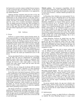 the framework to correctly compose multiple browser instances
in order to keep the app’s user interface intact. To the best of
our knowledge, this complex functionality is not supported by
any hybrid framework.
Applying privilege separation along the lines of [24, 26]
requires either re-factoring the entire application, or signiﬁcant
modiﬁcations to the existing browsers so that they spawn a
separate browser instance for each occurrence of foreign-origin
content. The latter is not feasible. The former is incompatible
with the raison d’ˆetre of hybrid development frameworks.
They are popular precisely because they allow developers to
easily convert Web apps into mobile apps and to add native
access to Web apps with minimal modiﬁcations to the app’s
code and without requiring the creator to completely re-factor
her app.
VIII. NOFRAK
A. Design
NOFRAK is a generic defense against fracking attacks. Its
main design principle is to extend origin-based access control
to local resources outside the Web browser. To achieve this,
NOFRAK enforces the NoBridge property (Section VII-E): a
hybrid app can freely include Web content from any origin, but
unauthorized origins cannot access device resources available
to the app. This is the exact security property that hybrid
frameworks promise to app developers and that all existing
hybrid apps already expect and rely upon. Furthermore, it is
compatible with the business model of advertising-supported
hybrid apps. It permits them to show foreign-origin ads, yet
ensures that these ads cannot get unauthorized access to the
device.
The key idea behind NOFRAK is that all accesses to bridges
from the Web side must be authenticated by unforgeable
capability tokens. Each token is unique to a particular Web
origin and kept in this origin’s localStorage. NOFRAK thus
leverages the browser’s same origin policy to ensure that
content from other origins cannot read the token and thus
cannot access the bridge.
NOFRAK does not change the JavaScript API that hybrid
apps use for resource access. Therefore, it is fully transparent
to all existing hybrid apps, requiring no changes to their code.
On the Web side of the hybrid framework, NOFRAK makes
a minor modiﬁcation to the framework’s JavaScript library to
(1) read the capability token from localStorage, and (2) pass
it as an extra argument to every bridge call. This modiﬁcation
is invisible to the apps. Because the extra argument is added
before the arguments are marshalled for the bridge call, the
implementation of NOFRAK does not depend on the speciﬁcs
of the bridge architecture, which resources are accessed via
the bridge, etc. On the local side of the hybrid framework,
NOFRAK makes a minor modiﬁcation to check the capability
token before permitting resource access.
The design of NOFRAK is compatible with every existing
platform, hybrid framework, and bridge architecture. As men-
tioned above, NOFRAK does not require any changes to apps’
code, but apps must be recompiled because NOFRAK changes
the local half of the framework, which serves as the local side
of each hybrid app.
Whitelist policies. For transparent compatibility with the
existing hybrid frameworks such as PhoneGap, NOFRAK uses
the same interface for specifying which origins are authorized
to access local resources: a domain whitelist provided by the
app developer.
In PhoneGap, these whitelists are coarse-grained. For ex-
ample, there is no way for a PhoneGap app to say that content
from a particular domain is allowed to access geolocation
only. This is a limitation of all hybrid frameworks except
BlackBerry WebWorks (see Section VII-E) and has nothing
to do with NOFRAK per se. If needed, NOFRAK can also
support ﬁner-grained policies and grant access to speciﬁc
resources on a domain-by-domain basis, as opposed to the
blanket authorization for all whitelisted domains to access
any resource available to the app. For example, all domains
can be authorized to access geolocation, but only the app’s
own domain is authorized to access the camera. This requires
changes to PhoneGap’s whitelisting language. Since thousands
of apps already rely on the current language, this is not a
backward-compatible modiﬁcation.
Unlike PhoneGap, NOFRAK by default does not allow
“*” whitelists, but, in contrast to PhoneGap, this does not
prevent the app from displaying content from any origin.
Most hybrid apps in our survey access device resources only
from their local HTML ﬁles (those shipped with the app), not
from dynamically loaded Web content. This policy change is
transparent to them.
Some app developers may wish to express policies like
“ads are allowed to access geolocation, but not any other
local resource” without explicitly enumerating all domains
that may host advertising. Such policies cannot be enforced
by any existing Web browser. All access-control decisions for
Web content are based on its origin, deﬁned by the protocol,
domain, and port number (Section III-A). Because the purpose
of NOFRAK is to extend origin-based access control to local
resources, any policy enforced by NOFRAK must be based
on the origin of the Web content that attempts to access the
resource. Without a fundamental re-engineering of the entire
Web security model, it is not possible to restrict the access
rights of Web content based on what it does (e.g., advertising)
vs. where it comes from (i.e., its origin).
Preventing network attacks. The same origin policy cannot
protect a hybrid app from network attacks. If any content
from a whitelisted origin is retrieved over HTTP, a man-in-
the-middle attacker—for example, a malicious Wi-Fi access
point—can inject an attack script into it. This script will be
treated by the browser as if it came from the whitelisted origin
and can thus read this origin’s localStorage and obtain the
capability token.
To prevent network attacks, the app must whitelist only
HTTPS origins. NOFRAK then inserts the corresponding to-
kens into localStorage, and the browser enforces that these
tokens can be read only by scripts fetched over HTTPS from
the correct origin.
B. Implementation
As a proof of concept, we added NOFRAK to PhoneGap
on Android. We chose PhoneGap because it is open source
11
 