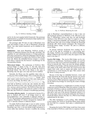 Fig. 12: NOFRAK: Invoking a bridge
and by far the most popular hybrid framework. Our prototype
implementation is available for download at https://github.com/
georgiev-martin/NoFrak
Our prototype adds 393 lines of code to PhoneGap’s Java
code and modiﬁes 6 lines of code in PhoneGap’s JavaScript
library. Any other hybrid framework can be modiﬁed in the
same way.
Initialization. Like stock PhoneGap, NOFRAK accepts a
whitelist of authorized domains from the app’s developer. The
capability for each whitelisted domain is a 9-digit pseudoran-
dom token, generated by calling SecureRandom when the app’s
local half is initialized. It is kept in the NOFRAK Store on the
local side. Before the embedded browser instance is created,
each token is injected into the browser’s localStorage for the
corresponding domain.
Web-to-local bridges. The architecture of NOFRAK Web-
to-local bridges is shown in Fig. 12. Just like with stock
PhoneGap, the app’s Web code has to include the NOFRAK
JavaScript library. The API of this library is the same as
PhoneGap, thus the app’s own code need not be modiﬁed.
Internally, the library uses the capability token when ac-
cessing any of the available bridges. First, it reads the token via
window.localStorage.getItem(‘‘SecureToken’’). Scripts from
other origins cannot read it because of the same origin policy.
To access any bridge, the library calls exec(service, action,
callbackId, args, localStorage.getItem("SecureToken"));. The
local half of NOFRAK receives the call, matches the token
against the NOFRAK Store, and, if found, executes the request
(e.g., accesses a device resource). The NOFRAK Store does not
have a JavaScript interface and cannot be written to from the
Web side, thus NOFRAK is immune to localStorage poisoning.
Preventing reﬂection attacks. As mentioned in Section IV-A,
prior to Android API level 17 all bridges based on ‘add-
JavascriptInterface’ were vulnerable to reﬂection attackss [1,
18, 23]. Our prototype implementation of NOFRAK is built as
a patch to PhoneGap 2.9, which is designed for Android API
level 17 and thus immune to reﬂection attacks.
To enable NOFRAK-based apps to run on earlier versions
of Android, NOFRAK makes two small changes to the local
PhoneGap code. First, it sets the default bridge mechanism to
events rather than interfaces. Second, it modiﬁes the existing
Fig. 13: NOFRAK: Retrieving the result
code in PhoneGap’s exposeJsInterface() so that it does not
add JavaScript interfaces to WebView if the API level is less
than 17 (PhoneGap’s current code does not add JavaScript
interfaces if the API level is less than 9 or equal to 11). This
change is backward-compatible and transparent to all benign
apps because they only access bridges through the PhoneGap
JavaScript API, which remains unchanged. The framework’s
JavaScript library simply “re-routes” the calls to a different,
secure bridge.
To prevent malicious JavaScript from crashing the lo-
cal side of the app by switching to a non-existing inter-
face bridge, NOFRAK also modiﬁes the setNativeToJsBridge-
Mode() method in the local half to deny the request if the API
level is less than 17.
Local-to-Web bridge. The local-to-Web bridge can be syn-
chronous or asynchronous. Synchronous bridges are used for
local accesses that can be answered immediately, for example,
device or network info. These can reuse the already authenti-
cated Web-to-local bridge, with the response passed to the Web
side simply as the return value of the call. Local accesses that
require more work, such as camera and media, need to be
asynchronous to avoid freezing the app’s Web content while
the device is being accessed.
Because of the bugs in embedded browsers, events and
scripts injected by the local code into the browser can execute
in the wrong origin (see Section IV-B). Instead, both asyn-
chronous local-to-Web mechanisms supported by NOFRAK re-
use the Web-to-local bridge for retrieving the results of bridge
invocation.
The ﬁrst mechanism is a modiﬁcation to pending message
notiﬁcation used by PhoneGap. When the response is ready, the
local half of NOFRAK sends an unauthenticated notiﬁcation to
JavaScript on the Web side. The message does not contain any
data and is safe even if the browser mistakenly delivers it to
the wrong origin. Upon receiving the notiﬁcation, the NOFRAK
JavaScript library retrieves the data via a Web-to-local bridge
authenticated by the token.
The other mechanism is active polling. After submitting
a local request, the NOFRAK JavaScript library keeps polling
the local half for a response. Each query is authenticated by
the token.
Designing the local-to-Web bridge would have been easier
if the local half of NOFRAK could write its responses directly
12
 