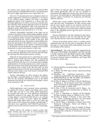 the software stack, namely, device access by untrusted Web
content running in embedded Web browsers, and demonstrates
the need to apply origin-based access control there, too.
Davi et al. [7] analyzed permission re-delegation attacks on
Android applications. Permission re-delegation is an instance
of the confused deputy problem [14] where a privileged
application exposes some operations as a service that non-
privileged applications can invoke, yet does not correctly check
the credentials of the invoking application. Felt et al. [9] found
that many Android applications suffer from permission re-
delegation attacks. Many defenses against re-delegation attacks
have been proposed in the literature [6, 8, 9, 12, 16].
Fracking vulnerabilities described in this paper can be
viewed as an instance of the confused deputy problem, but they
occur at a different level of the software stack than the permis-
sion re-delegation attacks. Fracking vulnerabilities result from
a mismatch between the security models of the app’s Web
code (governed by the same origin policy) and the framework’s
local code (governed by the platform’s access control policy).
Fracking vulnerabilities are not speciﬁc to Android and apply
to all platforms and all mechanisms currently used in hybrid
frameworks to expose local resources to Web code.
Chen et al. [5] proposed using permission event graphs to
prevent malicious applications from misusing their privileges
by enforcing OS-context-speciﬁc policies on them.
Proposals for ﬁner-grained access control than the current
Android system include byte-code rewriting [15], intercepting
calls to Android native libraries [31], and modifying the
Android OS itself [20]. Hao et al. [13] showed that incomplete
implementation of such ﬁne-grained access control using Java
byte-code rewriting can be bypassed by malicious applications.
Fine-grained access control at the OS level does not help
against fracking attacks if the OS cannot distinguish whether a
particular access request came from trusted or untrusted Web
content within the browser.
Security vulnerabilities are often caused by the applica-
tion developer’s misunderstanding of an SDK or framework
API [10, 28]. Fracking vulnerabilities occur in the hybrid
framework itself and are not caused by the developers’ misuse
of the framework’s API.
X. CONCLUSIONS
Hybrid applications—and, in general, various mechanisms
for opening the browser sandbox and adding native access
to Web code—are here to stay. Today, hybrid applications
are typically built using one of the application development
frameworks analyzed in this paper, but similar functionality
is being added to conventional Web browsers, too. Chrome
and the nightly versions of Firefox support the WebRTC
standard that enables Web content to access local audio and
video resources [29]. Chrome also supports “packaged apps”12
with native access capabilities, Intel’s MobiUS app browser13
supports access to device resources and the user’s social media,
etc.
Hybrid software will continue to present security chal-
lenges. Existing app stores rely on semi-automated static
12http://developer.chrome.com/apps/about apps.html
13http://dev.html5m.com/?q=mobius
audit to ﬁlter out malicious apps, but hybrid apps compose
their content dynamically. This was less of a problem in
conventional Web applications because they did not have any
local access, but hybrid apps do. App platforms must develop
dynamic, runtime mechanisms for recognizing and blocking
malicious behavior.
Hybrid apps contain complex interactions between Web
code and local code. Unfortunately, the Web security model
and the local security model are not coherent, and the loss
of origin when Web content accesses local resources can be
devastating. Furthermore, even minor bugs in either the hybrid
code, or the embedded browser open the door to cross-site
scripting attacks.14
Domain whitelisting is now done opaquely by app creators.
Showing the whitelists to the user may help the user make
more educated decisions about (not) installing certain apps.
Security of the hybrid software stack is a complex, poorly
understood topic that will only grow in importance. We view
this paper as a step towards better understanding of the issues
and designing robust defenses.
Acknowledgments. This work was partially supported by the
NSF grants CNS-0746888, CNS-0905602, and CNS-1223396,
a Google research award, the MURI program under AFOSR
Grant No. FA9550-08-1-0352, NIH grant R01 LM011028-
01 from the National Library of Medicine, and Google PhD
Fellowship to Suman Jana.
REFERENCES
[1] Abusing WebView JavaScript bridges. http://50.56.33.56/
blog/?p=314.
[2] A. Barth. The Web origin concept. http://tools.ietf.org/
html/rfc6454.
[3] BlackBerry 101 - Application permissions. http://
crackberry.com/blackberry-101-application-permissions.
[4] HTML5/WebWorks for BB OS, BB10 and PlayBook.
https://developer.blackberry.com/html5/.
[5] K. Chen, N. Johnson, V. D’Silva, S. Dai, K. MacNamara,
T. Magrino, E. Wu, M. Rinard, and D. Song. Contextual
policy enforcement in Android applications with permis-
sion event graphs. In NDSS, 2013.
[6] E. Chin, A. Felt, K. Greenwood, and D. Wagner. An-
alyzing inter-application communication in Android. In
MobiSys, 2011.
[7] L. Davi, A. Dmitrienko, A. Sadeghi, and M. Winandy.
Privilege escalation attacks on Android. In ISC, 2010.
[8] M. Dietz, S. Shekhar, Y. Pisetsky, A. Shu, and D. Wal-
lach. Quire: Lightweight provenance for smart phone
operating systems. In USENIX Security, 2011.
[9] A. Felt, H. Wang, A. Moshchuk, S. Hanna, and E. Chin.
Permission re-delegation: Attacks and defenses. In
USENIX Security, 2011.
[10] M. Georgiev, S. Iyengar, S. Jana, R. Anubhai, D. Boneh,
and V. Shmatikov. The most dangerous code in the world:
Validating SSL certiﬁcates in non-browser software. In
CCS, 2012.
14https://github.com/blackberry/BB10-WebWorks-Framework/issues/82
14
 