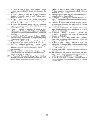 [11] M. Grace, W. Zhou, X. Jiang, and A. Sadeghi. Unsafe
exposure analysis of mobile in-app advertisements. In
WiSec, 2012.
[12] M. Grace, Y. Zhou, Z. Wang, and X. Jiang. Systematic
detection of capability leaks in stock Android smart-
phones. In NDSS, 2012.
[13] H. Hao, V. Singh, and W. Du. On the effectiveness
of API-level access control using bytecode rewriting in
Android. In ASIACCS, 2013.
[14] N. Hardy. The Confused Deputy: (or why capabilities
might have been invented). ACM SIGOPS Operating
Systems Review, 1988.
[15] J. Jeon, K. Micinski, J. Vaughan, N. Reddy, Y. Zhu,
J. Foster, and T. Millstein. Dr. Android and Mr. Hide:
Fine-grained security policies on unmodiﬁed Android. In
SPSM, 2011.
[16] L. Lu, Z. Li, Z. Wu, W. Lee, and G. Jiang. CHEX:
Statically vetting Android apps for component hijacking
vulnerabilities. In CCS, 2012.
[17] T. Luo, H. Hao, W. Du, Y. Wang, and Y. Heng. Attacks
on WebView in the Android system. In ACSAC, 2011.
[18] WebView addJavascriptInterface remote code
execution. https://labs.mwrinfosecurity.com/blog/
2013/09/24/webview-addjavascriptinterface-remote-
code-execution/.
[19] Building Android Java/JavaScript Bridges. http:
//labs.mwrinfosecurity.com/blog/2012/04/30/building-
android-javajavascript-bridges/.
[20] M. Nauman, S. Khan, and X. Zhang. Apex: Extending
Android permission model and enforcement with user-
deﬁned runtime constraints. In ASIACCS, 2010.
[21] P. Pearce, A. Felt, G. Nunez, and D. Wagner. AdDroid:
Privilege separation for applications and advertisers in
Android. In ASIACCS, 2012.
[22] Domain Whitelist Guide. http://docs.phonegap.com/en/2.
6.0/guide whitelist index.md.html.
[23] E. Shapira. Analyzing an Android WebView ex-
ploit. http://blogs.avg.com/mobile/analyzing-android-
webview-exploit/.
[24] S. Shekhar, M. Dietz, and D. Wallach. AdSplit: Separat-
ing smartphone advertising from applications. In USENIX
Security, 2012.
[25] S. Son and V. Shmatikov. The postman always rings
twice: Attacking and defending postMessage in HTML5
websites. In NDSS, 2013.
[26] R. Stevens, C. Gibler, J. Crussell, J. Erickson, and
H. Chen. Investigating user privacy in Android ad
libraries. In MoST, 2012.
[27] R. Wang, L. Xing, X. Wang, and S. Chen. Unautho-
rized origin crossing on mobile platforms: Threats and
mitigation. In CCS, 2013.
[28] R. Wang, Y. Zhou, S. Chen, S. Qadeer, D. Evans, and
Y. Gurevich. Explicating SDKs: Uncovering assumptions
underlying secure authentication and authorization. In
USENIX Security, 2013.
[29] WebRTC native APIs. http://www.webrtc.org/reference/
native-apis.
[30] App capabilities and hardware requirements for Win-
dows Phone. http://msdn.microsoft.com/en-us/library/
windowsphone/develop/jj206936(v=vs.105).aspx.
[31] R. Xu, H. Sa¨ıdi, and R. Anderson. Aurasium: Practical
policy enforcement for Android applications. In USENIX
Security, 2012.
15
 