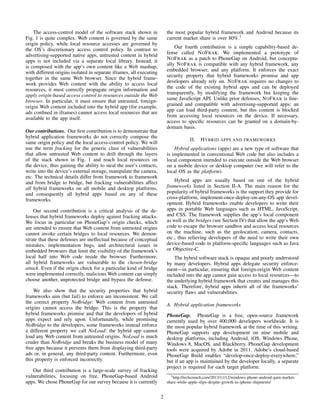 The access-control model of the software stack shown in
Fig. 1 is quite complex. Web content is governed by the same
origin policy, while local resource accesses are governed by
the OS’s discretionary access control policy. In contrast to
advertising-supported native apps, untrusted content in hybrid
apps is not included via a separate local library. Instead, it
is composed with the app’s own content like a Web mashup,
with different origins isolated in separate iframes, all executing
together in the same Web browser. Since the hybrid frame-
work provides Web content with the ability to access local
resources, it must correctly propagate origin information and
apply origin-based access control to resources outside the Web
browser. In particular, it must ensure that untrusted, foreign-
origin Web content included into the hybrid app (for example,
ads conﬁned in iframes) cannot access local resources that are
available to the app itself.
Our contributions. Our ﬁrst contribution is to demonstrate that
hybrid application frameworks do not correctly compose the
same origin policy and the local access-control policy. We will
use the term fracking for the generic class of vulnerabilities
that allow untrusted Web content to drill through the layers
of the stack shown in Fig. 1 and reach local resources on
the device, thus gaining the ability to steal the user’s contacts,
write into the device’s external storage, manipulate the camera,
etc. The technical details differ from framework to framework
and from bridge to bridge, but fracking vulnerabilities affect
all hybrid frameworks on all mobile and desktop platforms,
and consequently all hybrid apps based on any of these
frameworks.
Our second contribution is a critical analysis of the de-
fenses that hybrid frameworks deploy against fracking attacks.
We focus in particular on PhoneGap’s origin checks, which
are intended to ensure that Web content from untrusted origins
cannot invoke certain bridges to local resources. We demon-
strate that these defenses are ineffectual because of conceptual
mistakes, implementation bugs, and architectural issues in
embedded browsers that limit the visibility of the framework’s
local half into Web code inside the browser. Furthermore,
all hybrid frameworks are vulnerable to the chosen-bridge
attack. Even if the origin check for a particular kind of bridge
were implemented correctly, malicious Web content can simply
choose another, unprotected bridge and bypass the defense.
We also show that the security properties that hybrid
frameworks aim (but fail) to enforce are inconsistent. We call
the correct property NoBridge: Web content from untrusted
origins cannot access the bridge. This is the property that
hybrid frameworks promise and that the developers of hybrid
apps expect and rely upon. Unfortunately, while promising
NoBridge to the developers, some frameworks instead enforce
a different property we call NoLoad: the hybrid app cannot
load any Web content from untrusted origins. NoLoad is much
cruder than NoBridge and breaks the business model of many
free apps because it prevents them from displaying third-party
ads or, in general, any third-party content. Furthermore, even
this property is enforced incorrectly.
Our third contribution is a large-scale survey of fracking
vulnerabilities, focusing on free, PhoneGap-based Android
apps. We chose PhoneGap for our survey because it is currently
the most popular hybrid framework and Android because its
current market share is over 80%.1
Our fourth contribution is a simple capability-based de-
fense called NOFRAK. We implemented a prototype of
NOFRAK as a patch to PhoneGap on Android, but conceptu-
ally NOFRAK is compatible with any hybrid framework, any
embedded browser, and any platform. It enforces the exact
security property that hybrid frameworks promise and app
developers already rely on. NOFRAK requires no changes to
the code of the existing hybrid apps and can be deployed
transparently, by modifying the framework but keeping the
same JavaScript API. Unlike prior defenses, NOFRAK is ﬁne-
grained and compatible with advertising-supported apps: an
app can load third-party content, but this content is blocked
from accessing local resources on the device. If necessary,
access to speciﬁc resources can be granted on a domain-by-
domain basis.
II. HYBRID APPS AND FRAMEWORKS
Hybrid applications (apps) are a new type of software that
is implemented in conventional Web code but also includes a
local component intended to execute outside the Web browser
on a mobile device or desktop computer (we will refer to the
local OS as the platform).
Hybrid apps are usually based on one of the hybrid
frameworks listed in Section II-A. The main reason for the
popularity of hybrid frameworks is the support they provide for
cross-platform, implement-once-deploy-on-any-OS app devel-
opment. Hybrid frameworks enable developers to write their
apps in portable Web languages such as HTML, JavaScript,
and CSS. The framework supplies the app’s local component
as well as the bridges (see Section IV) that allow the app’s Web
code to escape the browser sandbox and access local resources
on the machine, such as the geolocation, camera, contacts,
etc., thus relieving developers of the need to write their own
device-based code in platform-speciﬁc languages such as Java
or Objective-C.
The hybrid software stack is opaque and poorly understood
by many developers. Hybrid apps delegate security enforce-
ment—in particular, ensuring that foreign-origin Web content
included into the app cannot gain access to local resources—to
the underlying hybrid framework that creates and manages this
stack. Therefore, hybrid apps inherit all of the frameworks’
security ﬂaws and vulnerabilities.
A. Hybrid application frameworks
PhoneGap. PhoneGap is a free, open-source framework
currently used by over 400,000 developers worldwide. It is
the most popular hybrid framework at the time of this writing.
PhoneGap supports app development on nine mobile and
desktop platforms, including Android, iOS, Windows Phone,
Windows 8, MacOS, and Blackberry. PhoneGap development
tools were acquired by Adobe in 2011. Adobe’s cloud-based
PhoneGap Build enables “develop-once-deploy-everywhere,”
but if an app is maintained by the developer locally, a separate
project is required for each target platform.
1http://techcrunch.com/2013/11/12/windows-phone-android-gain-market-
share-while-apple-slips-despite-growth-in-iphone-shipments/
2
 