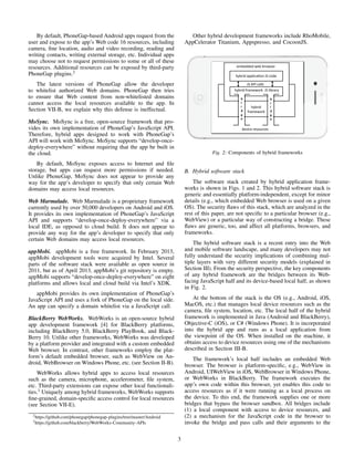 By default, PhoneGap-based Android apps request from the
user and expose to the app’s Web code 16 resources, including
camera, ﬁne location, audio and video recording, reading and
writing contacts, writing external storage, etc. Individual apps
may choose not to request permissions to some or all of these
resources. Additional resources can be exposed by third-party
PhoneGap plugins.2
The latest versions of PhoneGap allow the developer
to whitelist authorized Web domains. PhoneGap then tries
to ensure that Web content from non-whitelisted domains
cannot access the local resources available to the app. In
Section VII-B, we explain why this defense is ineffectual.
MoSync. MoSync is a free, open-source framework that pro-
vides its own implementation of PhoneGap’s JavaScript API.
Therefore, hybrid apps designed to work with PhoneGap’s
API will work with MoSync. MoSync supports “develop-once-
deploy-everywhere” without requiring that the app be built in
the cloud.
By default, MoSync exposes access to Internet and ﬁle
storage, but apps can request more permissions if needed.
Unlike PhoneGap, MoSync does not appear to provide any
way for the app’s developer to specify that only certain Web
domains may access local resources.
Web Marmalade. Web Marmalade is a proprietary framework
currently used by over 50,000 developers on Android and iOS.
It provides its own implementation of PhoneGap’s JavaScript
API and supports “develop-once-deploy-everywhere” via a
local IDE, as opposed to cloud build. It does not appear to
provide any way for the app’s developer to specify that only
certain Web domains may access local resources.
appMobi. appMobi is a free framework. In February 2013,
appMobi development tools were acquired by Intel. Several
parts of the software stack were available as open source in
2011, but as of April 2013, appMobi’s git repository is empty.
appMobi supports “develop-once-deploy-everywhere” on eight
platforms and allows local and cloud build via Intel’s XDK.
appMobi provides its own implementation of PhoneGap’s
JavaScript API and uses a fork of PhoneGap on the local side.
An app can specify a domain whitelist via a JavaScript call.
BlackBerry WebWorks. WebWorks is an open-source hybrid
app development framework [4] for BlackBerry platforms,
including BlackBerry 5.0, BlackBerry PlayBook, and Black-
Berry 10. Unlike other frameworks, WebWorks was developed
by a platform provider and integrated with a custom embedded
Web browser. In contrast, other frameworks employ the plat-
form’s default embedded browser, such as WebView on An-
droid, WebBrowser on Windows Phone, etc. (see Section II-B).
WebWorks allows hybrid apps to access local resources
such as the camera, microphone, accelerometer, ﬁle system,
etc. Third-party extensions can expose other local functionali-
ties.3
Uniquely among hybrid frameworks, WebWorks supports
ﬁne-grained, domain-speciﬁc access control for local resources
(see Section VII-E).
2https://github.com/phonegap/phonegap-plugins/tree/master/Android
3https://github.com/blackberry/WebWorks-Community-APIs
Other hybrid development frameworks include RhoMobile,
AppCelerator Titanium, Appspresso, and CocoonJS.
embedded web browser 
hybrid 
framework    
device resources 
hybrid applica5on JS code 
hybrid framework  JS library 
b
r
i
d
g
e
b
r
i
d
g
e
JS API calls 
Fig. 2: Components of hybrid frameworks
B. Hybrid software stack
The software stack created by hybrid application frame-
works is shown in Figs. 1 and 2. This hybrid software stack is
generic and essentially platform-independent, except for minor
details (e.g., which embedded Web browser is used on a given
OS). The security ﬂaws of this stack, which are analyzed in the
rest of this paper, are not speciﬁc to a particular browser (e.g.,
WebView) or a particular way of constructing a bridge. These
ﬂaws are generic, too, and affect all platforms, browsers, and
frameworks.
The hybrid software stack is a recent entry into the Web
and mobile software landscape, and many developers may not
fully understand the security implications of combining mul-
tiple layers with very different security models (explained in
Section III). From the security perspective, the key components
of any hybrid framework are the bridges between its Web-
facing JavaScript half and its device-based local half, as shown
in Fig. 2.
At the bottom of the stack is the OS (e.g., Android, iOS,
MacOS, etc.) that manages local device resources such as the
camera, ﬁle system, location, etc. The local half of the hybrid
framework is implemented in Java (Android and BlackBerry),
Objective-C (iOS), or C# (Windows Phone). It is incorporated
into the hybrid app and runs as a local application from
the viewpoint of the OS. When installed on the machine, it
obtains access to device resources using one of the mechanisms
described in Section III-B.
The framework’s local half includes an embedded Web
browser. The browser is platform-speciﬁc, e.g., WebView in
Android, UIWebView in iOS, WebBrowser in Windows Phone,
or WebWorks in BlackBerry. The framework executes the
app’s own code within this browser, yet enables this code to
access resources as if it were running as a local process on
the device. To this end, the framework supplies one or more
bridges that bypass the browser sandbox. All bridges include
(1) a local component with access to device resources, and
(2) a mechanism for the JavaScript code in the browser to
invoke the bridge and pass calls and their arguments to the
3
 
