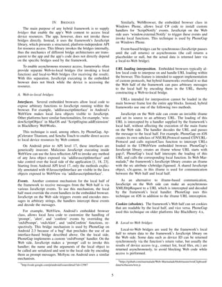 IV. BRIDGES
The main purpose of any hybrid framework is to supply
bridges that enable the app’s Web content to access local
device resources. The app, however, does not invoke these
bridges directly. Instead, it uses the framework’s JavaScript
library, which presents a structured, platform-independent API
for resource access. This library invokes the bridges internally,
thus the mechanics of different bridge architectures are trans-
parent to the app and the app’s code does not directly depend
on the speciﬁc bridges used by the framework.
To enable asynchronous resource access, frameworks often
provide separate Web-to-local bridges (for invoking a local
function) and local-to-Web bridges (for receiving the result).
With this separation, JavaScript executing in the embedded
browser does not block while the device is accessing the
resource.
A. Web-to-local bridges
Interfaces. Several embedded browsers allow local code to
expose arbitrary functions to JavaScript running within the
browser. For example, ‘addJavascriptInterface’ in Android’s
WebView makes local Java objects visible to JavaScript.
Other platforms have similar functionalities, for example, ‘win-
dowScriptObject’ in MacOS and ‘ScriptEngine.addExtension’
in BlackBerry WebWorks.
This technique is used, among others, by PhoneGap, Ap-
pCelerator Titanium, and Sencha Touch to enable direct access
to local device resources by Web content.
On Android prior to API level 17, these interfaces are
generically insecure. Malicious JavaScript executing inside
WebView can use the Java reﬂection API to invoke any method
of any Java object exposed via ‘addJavascriptInterface’ and
take control over the local side of the application [1, 18, 23].
Starting from Android API level 17, only the methods explic-
itly annotated with @JavascriptInterface are visible in the Java
objects exposed to WebView via ‘addJavascriptInterface’.
Events. Another common mechanism for the local half of
the framework to receive messages from the Web half is via
various JavaScript events. To use this mechanism, the local
half must override the event handlers in the embedded browser.
JavaScript on the Web side triggers events and encodes mes-
sages in arbitrary strings, the handlers intercept these events
and decode the messages.
For example, WebView, Android’s embedded browser
class, allows local Java code to customize the handling of
‘prompt’, ’alert’, and ’conﬁrm’ events by overriding the
‘onJsPrompt’, ‘onJsAlert’, and ‘onJsConﬁrm’ functions, re-
spectively. This bridge mechanism is used by PhoneGap on
Android 2.3 because of a bug5
that precludes the use of an
interface-based bridge described above. On the local side,
PhoneGap implements a custom ‘onJsPrompt’ handler. On the
Web side, JavaScript makes a ‘prompt’ call to invoke this
handler; the name and the arguments of the local object to
be called are serialized and sent to the local side by encoding
them as prompt messages. MoSync on Android uses a similar
mechanism.
5http://code.google.com/p/android/issues/detail?id=12987
Similarly, WebBrowser, the embedded browser class in
Windows Phone, allows local C# code to install custom
handlers for ‘ScriptNotify’ events. JavaScript on the Web
side uses ‘window.external.Notify’ to trigger these events and
invoke local functions. This technique is used by PhoneGap
on Windows Phone.
Event-based bridges can be synchronous (JavaScript pauses
until the call returns) or asynchronous (the call returns a
placeholder or null, but the actual data is returned later via
a local-to-Web bridge).
URL loading interposition. Embedded browsers typically al-
low local code to interpose on and handle URL loading within
the browser. This feature is intended to support implementation
of custom protocols, but hybrid frameworks overload it so that
the Web half of the framework can pass arbitrary messages
to the local half by encoding them in the URL, thereby
constructing a Web-to-local bridge.
URLs intended for interposition cannot be loaded in the
main browser frame lest the entire app blocks. Instead, hybrid
frameworks use one of the following two methods.
JavaScript on the Web side can create an invisible iframe
and set its source to an arbitrary URL. The loading of this
URL is intercepted by a handler supplied by the framework’s
local half, without affecting the execution of the main frame
on the Web side. The handler decodes the URL and passes
the message to the local half. For example, PhoneGap on iOS
creates its own subclass of NSURLProtocol named CDVURL-
Protocol and calls registerClass function to intercept URLs
loaded in the UIWebView embedded browser. PhoneGap’s
JavaScript library creates an iframe whose URL starts with
gap://, PhoneGap’s local half intercepts the loading of this
URL and calls the corresponding local function. In Web Mar-
malade,6
the framework’s JavaScript library creates an iframe
with the src attribute s3ebridge://queued. A shared JavaScript
object, s3e.queue, in this iframe is used for communication
between the Web half and local half.
As an alternative to iframe-based communication,
JavaScript on the Web side can make an asynchronous
XMLHttpRequest to a URL which is intercepted and decoded
by the framework’s local handler. PhoneGap uses this
technique on iOS in addition to the iframe URL interception.
Cookies (obsolete). The framework’s Web half can set cookies
that are readable by the local half, and vice versa. PhoneGap
used this technique on older platforms like BlackBerry 4.x,
B. Local-to-Web bridges
Local-to-Web bridges are used by the framework’s local
half to return data to the framework’s JavaScript library on
the Web side. Some data such as device ID can be returned
synchronously via the function’s return value, but usually the
results of device access (e.g., contact list, local ﬁles, etc.) are
returned asynchronously, to avoid blocking Web code while
access is performed.
6https://github.com/marmalade/Web-Marmalade/blob/master/wmClipboard/
data/webassets/wm.js
5
 