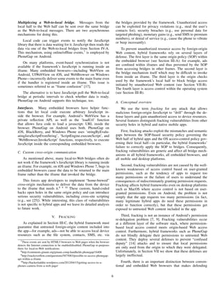 Multiplexing a Web-to-local bridge. Messages from the
local half to the Web half can be sent over the same bridge
as the Web-to-local messages. There are two asynchronous
mechanisms for doing this.
Local code can trigger events to notify the JavaScript
library that there is data waiting for it. JavaScript then reads the
data via one of the Web-to-local bridges from Section IV-A.
This mechanism, using online/ofﬂine events,7
is employed by
PhoneGap on Android.
On many platforms, event-based synchronization is not
available if the framework’s JavaScript is running inside an
iframe. Many embedded browsers—including WebView on
Android, UIWebView on iOS, and WebBrowser on Windows
Phone—incorrectly deliver some events to the main frame even
if the handler is registered inside an iframe. This issue is
sometimes referred to as “frame confusion” [17].
The alternative is to have JavaScript poll the Web-to-local
bridge at periodic intervals to check whether data is ready.
PhoneGap on Android supports this technique, too.
Interfaces. Many embedded browsers have helper func-
tions that let local code execute arbitrary JavaScript in-
side the browser. For example, Android’s WebView has a
private reﬂection API, as well as the ‘loadUrl’ function
that allows Java code to load a javascript: URL inside the
browser. PhoneGap on Android uses both. PhoneGap on
iOS, BlackBerry, and Windows Phone uses ‘stringByEvalu-
atingJavaScriptFromString’, ‘ScriptEngine.executeScript’, and
‘WebBrowser.InvokeScript’ functions, respectively, to execute
JavaScript inside the corresponding embedded browsers.
C. Custom cross-origin communication
As mentioned above, many local-to-Web bridges often do
not work if the framework’s JavaScript library is running inside
an iframe. For example, on iOS and Windows Phone 7, bugs in
embedded browsers cause the data to be returned to the main
frame rather than the iframe that invoked the bridge.
This forces app developers to implement “home-brewed”
cross-origin mechanisms to deliver the data from the device
to the iframe that needs it.8 9 10
These custom, hand-coded
hacks open holes in the same origin policy and can introduce
serious security vulnerabilities, including cross-site scripting
(e.g., see [25]). While interesting, this class of vulnerabilities
is not speciﬁc to hybrid apps and we leave its detailed analysis
to future work.
V. FRACKING
As explained in Section III-C, the hybrid framework must
guarantee that untrusted foreign-origin content included into
the app—for example, ads—not be able to access local device
resources such as the ﬁle system, contacts, SMS, etc. via
7These events are sent by HTML5 browsers to Web pages when the browser
detects the Internet connection to be enabled/disabled; PhoneGap re-purposes
them for local-to-Web notiﬁcations.
8http://comments.gmane.org/gmane.comp.handhelds.phonegap/16406
9http://stackoverﬂow.com/questions/5875083/possible-to-access-phonegap-
api-within-a-iframe
10http://hackerluddite.wordpress.com/2012/04/15/getting-access-to-a-
phones-camera-from-a-web-page/
the bridges provided by the framework. Unauthorized access
can be exploited for privacy violations (e.g., steal the user’s
contacts list), security breaches (e.g., use personal data for
targeted phishing), monetary gains (e.g., send SMS to premium
numbers), or denial of service (e.g., cause the phone to vibrate
or beep incessantly).
To prevent unauthorized resource access by foreign-origin
Web content, hybrid frameworks rely on several layers of
defense. The ﬁrst layer is the same origin policy (SOP) within
the embedded browser (see Section III-A): for example, ads
are conﬁned within iframes and thus prevented by the SOP
from accessing bridges in other frames. The second layer is
the bridge mechanism itself which may be difﬁcult to invoke
from inside an iframe. The third layer is the origin checks
used by the framework’s local half to block bridge access
initiated by unauthorized Web content (see Section VII-B).
The fourth layer is access control within the operating system
(see Section III-B).
A. Conceptual overview
We use the term fracking for any attack that allows
malicious foreign-origin JavaScript to “drill” through the de-
fense layers and gain unauthorized access to device resources.
Several features distinguish fracking vulnerabilities from other
security holes in hybrid and native mobile apps.
First, fracking attacks exploit the mismatches and semantic
gaps between the SOP-based security policy governing the
Web half of hybrid apps and the OS access-control policy gov-
erning their local half—in particular, the hybrid frameworks’
failure to correctly apply the SOP to bridges. Consequently,
fracking vulnerabilities are generic and affect all bridge mech-
anisms in all hybrid frameworks, all embedded browsers, and
all mobile and desktop platforms.
Second, fracking vulnerabilities are not caused by the well-
known weaknesses of access control based on user-granted
permissions, such as the tendency of apps to request too
many permissions or the failure of users to understand the
consequences of indiscriminately granting permission requests.
Fracking affects hybrid frameworks even on desktop platforms
such as MacOS where access control is not based on user-
granted permissions. Even on Android, the problem is not
simply that the app requests too many permissions (in fact,
many legitimate hybrid apps do need these permissions in
order to function correctly), but that these permissions get
exposed to untrusted Web content included in the app.
Third, fracking is not an instance of Android’s permission
re-delegation problem [7, 9]. Fracking vulnerabilities occur
at a different layer of the software stack, where permission-
based local access control meets origin-based Web access
control. Furthermore, hybrid frameworks such as PhoneGap
do not blindly delegate their permissions to untrusted Web
content. They deploy several defenses to prevent “confused
deputy” [14] attacks and to ensure that local permissions
are only used from the origin to which they were delegated.
Unfortunately, in Section VII we show that these defenses are
largely ineffectual.
Fourth, there is an important distinction between conven-
tional and embedded Web browsers that makes defending
6
 