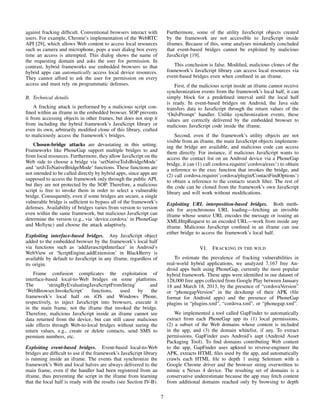 against fracking difﬁcult. Conventional browsers interact with
users. For example, Chrome’s implementation of the WebRTC
API [29], which allows Web content to access local resources
such as camera and microphone, pops a user dialog box every
time an access is attempted. This dialog shows the name of
the requesting domain and asks the user for permission. In
contrast, hybrid frameworks use embedded browsers so that
hybrid apps can automatically access local device resources.
They cannot afford to ask the user for permission on every
access and must rely on programmatic defenses.
B. Technical details
A fracking attack is performed by a malicious script con-
ﬁned within an iframe in the embedded browser. SOP prevents
it from accessing objects in other frames, but does not stop it
from including the hybrid framework’s JavaScript library or
even its own, arbitrarily modiﬁed clone of this library, crafted
to maliciously access the framework’s bridges.
Chosen-bridge attacks are devastating in this setting.
Frameworks like PhoneGap support multiple bridges to and
from local resources. Furthermore, they allow JavaScript on the
Web side to choose a bridge via ‘setNativeToJsBridgeMode’
and ‘setJsToNativeBridgeMode’ functions. These functions are
not intended to be called directly by hybrid apps, since apps are
supposed to access the framework only through the public API,
but they are not protected by the SOP. Therefore, a malicious
script is free to invoke them in order to select a vulnerable
bridge. Consequently, even if some bridges are secure, a single
vulnerable bridge is sufﬁcient to bypass all of the framework’s
defenses. Availability of bridges varies from version to version
even within the same framework, but malicious JavaScript can
determine the version (e.g., via ‘device.cordova’ in PhoneGap
and MoSync) and choose the attack adaptively.
Exploiting interface-based bridges. Any JavaScript object
added to the embedded browser by the framework’s local half
via functions such as ‘addJavascriptInterface’ in Android’s
WebView or ‘ScriptEngine.addExtension’ in BlackBerry is
available by default to JavaScript in any iframe, regardless of
its origin.
Frame confusion complicates the exploitation of
interface-based local-to-Web bridges on some platforms.
The ‘stringByEvaluatingJavaScriptFromString’ and
‘WebBrowser.InvokeScript’ functions, used by the
framework’s local half on iOS and Windows Phone,
respectively, to inject JavaScript into browsers, execute it
in the main frame, not the iframe that invoked the bridge.
Therefore, malicious JavaScript inside an iframe cannot see
data returned from the device, but can still cause malicious
side effects through Web-to-local bridges without seeing the
return values, e.g., create or delete contacts, send SMS to
premium numbers, etc.
Exploiting event-based bridges. Event-based local-to-Web
bridges are difﬁcult to use if the framework’s JavaScript library
is running inside an iframe. The events that synchronize the
framework’s Web and local halves are always delivered to the
main frame, even if the handler had been registered from an
iframe, thus preventing the script in the iframe from learning
that the local half is ready with the results (see Section IV-B).
Furthermore, some of the utility JavaScript objects created
by the framework are not accessible to JavaScript inside
iframes. Because of this, some analyses mistakenly concluded
that event-based bridges cannot be exploited by malicious
JavaScript [19].
This conclusion is false. Modiﬁed, malicious clones of the
framework’s JavaScript library can access local resources via
event-based bridges even when conﬁned in an iframe.
First, if the malicious script inside an iframe cannot receive
synchronization events from the framework’s local half, it can
simply block for a predeﬁned interval until the local half
is ready. In event-based bridges on Android, the Java side
transfers data to JavaScript through the return values of the
‘OnJsPrompt’ handler. Unlike synchronization events, these
values are correctly delivered by the embedded browser to
malicious JavaScript code inside the iframe.
Second, even if the framework’s utility objects are not
visible from an iframe, the main JavaScript objects implement-
ing the bridge are available, and malicious code can access
them directly. For instance, if malicious JavaScript wants to
access the contact list on an Android device via a PhoneGap
bridge, it can (1) call cordova.require(’cordova/exec’) to obtain
a reference to the exec function that invokes the bridge, and
(2) call cordova.require(’cordova/plugin/ContactFindOptions’)
to obtain a reference to the contacts search ﬁlter. The rest of
the code can be cloned from the framework’s own JavaScript
library and will work without modiﬁcations.
Exploiting URL interposition-based bridges. Both meth-
ods for asynchronous URL loading—fetching an invisible
iframe whose source URL encodes the message or issuing an
XMLHttpRequest to an encoded URL—work from inside any
iframe. Malicious JavaScript conﬁned in an iframe can use
either bridge to access the framework’s local half.
VI. FRACKING IN THE WILD
To estimate the prevalence of fracking vulnerabilities in
real-world hybrid applications, we analyzed 7,167 free An-
droid apps built using PhoneGap, currently the most popular
hybrid framework. These apps were identiﬁed in our dataset of
128,000 free apps collected from Google Play between January
18 and March 18, 2013, by the presence of “cordovaVersion”
or “phonegapVersion” in the dexdump of their APK (ﬁle
format for Android apps) and the presence of PhoneGap
plugins in “plugins.xml”, “cordova.xml”, or “phonegap.xml”.
We implemented a tool called GapFinder to automatically
extract from each PhoneGap app its (1) local permissions,
(2) a subset of the Web domains whose content is included
in the app, and (3) the domain whitelist, if any. To extract
permissions, GapFinder uses Android’s aapt (Android Asset
Packaging Tool). To ﬁnd domains contributing Web content
to the app, GapFinder uses apktool to reverse-engineer the
APK, extracts HTML ﬁles used by the app, and automatically
crawls each HTML ﬁle to depth 1 using Selenium with a
Google Chrome driver and the browser string overwritten to
mimic a Nexus 4 device. The resulting set of domains is a
conservative underestimate because the app may fetch content
from additional domains reached only by browsing to depth
7
 