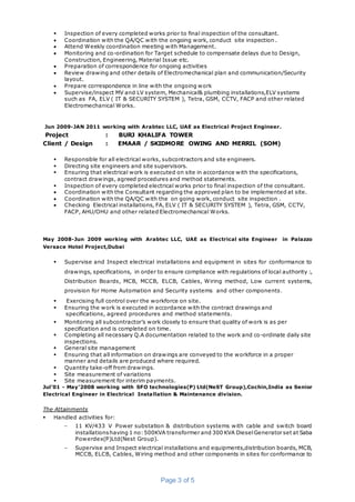 Page 3 of 5
 Inspection of every completed works prior to final inspection of the consultant.
 Coordination with the QA/QC with the ongoing work, conduct site inspection .
 Attend Weekly coordination meeting with Management.
 Monitoring and co-ordination for Target schedule to compensate delays due to Design,
Construction, Engineering, Material Issue etc.
 Preparation of correspondence for ongoing activities
 Review drawing and other details of Electromechanical plan and communication/Security
layout.
 Prepare correspondence in line with the ongoing work
 Supervise/inspect MV and LV system, Mechanical& plumbing installations,ELV systems
such as FA, ELV ( IT & SECURITY SYSTEM ), Tetra, GSM, CCTV, FACP and other related
Electromechanical Works.
Jun 2009-JAN 2011 working with Arabtec LLC, UAE as Electrical Project Engineer.
Project : BURJ KHALIFA TOWER
Client / Design : EMAAR / SKIDMORE OWING AND MERRIL (SOM)
 Responsible for all electrical works, subcontractors and site engineers.
 Directing site engineers and site supervisors.
 Ensuring that electrical work is executed on site in accordance with the specifications,
contract drawings, agreed procedures and method statements.
 Inspection of every completed electrical works prior to final inspection of the consultant.
 Coordination with the Consultant regarding the approved plan to be implemented at site.
 Coordination with the QA/QC with the on going work, conduct site inspection .
 Checking Electrical installations, FA, ELV ( IT & SECURITY SYSTEM ), Tetra, GSM, CCTV,
FACP, AHU/OHU and other related Electromechanical Works.
May 2008-Jun 2009 working with Arabtec LLC, UAE as Electrical site Engineer in Palazzo
Versace Hotel Project,Dubai
 Supervise and Inspect electrical installations and equipment in sites for conformance to
drawings, specifications, in order to ensure compliance with regulations of local authority :,
Distribution Boards, MCB, MCCB, ELCB, Cables, Wiring method, Low current systems,
provision for Home Automation and Security systems and other components.
 Exercising full control over the workforce on site.
 Ensuring the work is executed in accordance with the contract drawings and
specifications, agreed procedures and method statements.
 Monitoring all subcontractor’s work closely to ensure that quality of work is as per
specification and is completed on time.
 Completing all necessary Q.A documentation related to the work and co-ordinate daily site
inspections.
 General site management
 Ensuring that all information on drawings are conveyed to the workforce in a proper
manner and details are produced where required.
 Quantity take-off from drawings.
 Site measurement of variations
 Site measurement for interim payments.
Jul’01 - May’2008 working with SFO technologies(P) Ltd(NeST Group),Cochin,India as Senior
Electrical Engineer in Electrical Installation & Maintenance division.
The Attainments
 Handled activities for:
− 11 KV/433 V Power substation & distribution systems with cable and switch board
installationshaving 1 no:500KVA transformer and 300 KVA DieselGenerator set at Saba
Powerdex(P)Ltd(Nest Group).
− Supervise and Inspect electrical installations and equipments,distribution boards, MCB,
MCCB, ELCB, Cables, Wiring method and other components in sites for conformance to
 