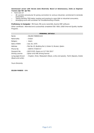 Page 5 of 5
Commenced career with Kerala state Electricity Board at Kalamassery , India as Engineer
Trainee (Apr’98- Apr’99)
 Took care of:
o All sanction procedures for giving connection to various industrial, commercial & domestic
consumers.
o Taking monthly TOD meter reading and posting to raise bills to industrial consumers.
o Arranging work with workmen for troubleshooting of faults.
Proficiency in Computer: MS Excel, MS word, AutoCAD, Avante ERP software
Other certificate: Attended and successfully completed ISO 9001:2000 Internal Quality Auditor
Program.
PERSONAL DETAILS
Name : DILISH PAREED.K.N
Nationality : Indian
Religion : Islam
Date of Birth : July 24, 1975
Address : Flat No.15, Building No.5, Ezdan 9, Wukair, Qatar.
Phone No : 00974-77305717
Passport No. : G5571325. Expiry on 21st
Oct 2017
Driving License : Qatar and UAE driving license
Languages Known : English, Hindi, Malayalam (Read, write and speak), Tamil (Speak), Arabic
(Read and write)
Yours Sincerely
DILISH PAREED K N
 