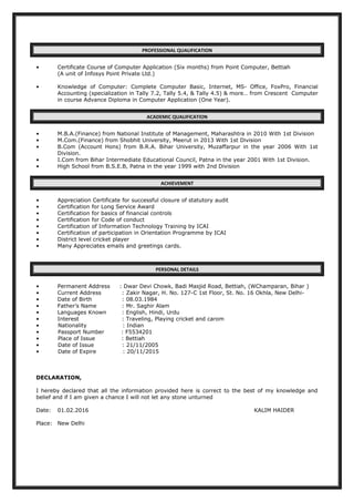 PROFESSIONAL QUALIFICATION
• Certificate Course of Computer Application (Six months) from Point Computer, Bettiah
(A unit of Infosys Point Private Ltd.)
• Knowledge of Computer: Complete Computer Basic, Internet, MS- Office, FoxPro, Financial
Accounting (specialization in Tally 7.2, Tally 5.4, & Tally 4.5) & more… from Crescent Computer
in course Advance Diploma in Computer Application (One Year).
ACADEMIC QUALIFICATION
• M.B.A.(Finance) from National Institute of Management, Maharashtra in 2010 With 1st Division
• M.Com.(Finance) from Shobhit University, Meerut in 2013 With 1st Division
• B.Com (Account Hons) from B.R.A. Bihar University, Muzaffarpur in the year 2006 With 1st
Division.
• I.Com from Bihar Intermediate Educational Council, Patna in the year 2001 With 1st Division.
• High School from B.S.E.B, Patna in the year 1999 with 2nd Division
ACHIEVEMENT
• Appreciation Certificate for successful closure of statutory audit
• Certification for Long Service Award
• Certification for basics of financial controls
• Certification for Code of conduct
• Certification of Information Technology Training by ICAI
• Certification of participation in Orientation Programme by ICAI
• District level cricket player
• Many Appreciates emails and greetings cards.
PERSONAL DETAILS
• Permanent Address : Dwar Devi Chowk, Badi Masjid Road, Bettiah, (WChamparan, Bihar )
• Current Address : Zakir Nagar, H. No. 127-C 1st Floor, St. No. 16 Okhla, New Delhi-
• Date of Birth : 08.03.1984
• Father’s Name : Mr. Saghir Alam
• Languages Known : English, Hindi, Urdu
• Interest : Traveling, Playing cricket and carom
• Nationality : Indian
• Passport Number : F5534201
• Place of Issue : Bettiah
• Date of Issue : 21/11/2005
• Date of Expire : 20/11/2015
DECLARATION,
I hereby declared that all the information provided here is correct to the best of my knowledge and
belief and if I am given a chance I will not let any stone unturned
Date: 01.02.2016 KALIM HAIDER
Place: New Delhi
 