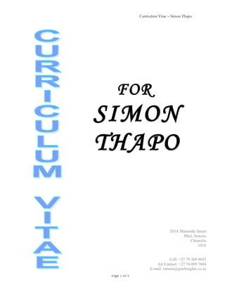 Curriculum Vitae – Simon Thapo
Page 1 of 5
FOR
SIMON
THAPO
285A Manotshe Street
Phiri, Soweto
Chiawelo
1818
Cell: +27 78 260 9692
Alt Contact: +27 74 089 7604
E-mail: simont@gmrfreights.co.za
 