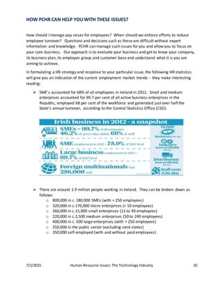 7/1/2015 Human Resource Issues: The Technology Industry 10
HOW PCHR CAN HELP YOUWITH THESE ISSUES?
How should I manage pay raises for employees? When should we enforce efforts to reduce
employee turnover? Questions and decisions such as these are difficult without expert
information and knowledge. PCHR can manage such issues for you and allow you to focus on
your core business. Our approach is to evaluate your business and get to know your company,
its business plan, its employee group and customer base and understand what it is you are
aiming to achieve.
In formulating a HR strategy and response to your particular issue, the following HR statistics
will give you an indication of the current employment market trends - they make interesting
reading:
 SME’s accounted for 68% of all employees in Ireland in 2012. Small and medium
enterprises accounted for 99.7 per cent of all active business enterprises in the
Republic, employed 68 per cent of the workforce and generated just over half the
State’s annual turnover, according to the Central Statistics Office (CSO).
 There are around 1.9 million people working in Ireland. They can be broken down as
follows:
o 800,000 in c. 180,000 SMEs (with < 250 employees)
o 320,000 in c.170,000 micro enterprises (< 10 employees)
o 260,000 in c.15,000 small enterprises (11 to 49 employees)
o 220,000 in c.2,500 medium enterprises (50 to 249 employees)
o 400,000 in c. 500 large enterprises (with > 250 employees)
o 350,000 in the public sector (excluding semi states)
o 350,000 self-employed (with and without paid employees)
 