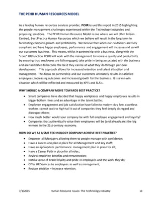 7/1/2015 Human Resource Issues: The Technology Industry 13
THE PCHR HUMAN RESOURCES MODEL
As a leading human resources services provider, PCHR issued this report in 2015 highlighting
the people management challenges experienced within the Technology Industries and
proposing solutions. The PCHR Human Resource Model is one where we will offer Person
Centred, Best Practice Human Resources which we believe will result in the long term in
facilitating company growth and profitability. We believe that when our customers are fully
compliant and have happy employees, performance and engagement will increase and so will
our customers business. This means, whilst in partnership with a business, along with the
“core” HR function PCHR will work with the management to increase quality and productivity
by ensuring that employees are fully engaged, take pride in being associated with the business
and are facilitated to become the best they can be at what they do through personal
development. This approach allows for increased retention and talent attraction and
management. This focus on partnership and our customers ultimately results in satisfied
employees, increasing outcomes and increased growth for the business. It is a win-win
situation which will be reflected and measured by KPI’s and SLA’s.
WHY SHOULD A COMPANY MOVE TOWARDS BEST PRACTICE?
 Smart companies have decided that happy workplaces and happy employees results in
bigger bottom lines and an advantage in the talent battle;
 Employee engagement and job satisfaction have fallen to modern-day low, countless
workers cannot wait to high-tail it out of companies they feel deeply disregard and
disrespect them;
 How much better would your company be with full employee engagement and loyalty?
 Companies that authentically value their employees will be (and already are) the big
winners in the 21st-century economy.
HOW DO WE AS A SME TECHNOLOGY COMPANY ACHIEVE BEST PRACTICE?
 Empower all Managers allowing them to people manage with confidence;
 Have a succession plan in place for all Management and key staff;
 Have an appropriate performance management plan in place for all;
 Have a Career Path in place for all roles;
 Review employee benefits and remuneration;
 Instil a sense of Brand loyalty and pride in employees and the work they do;
 Offer HR Services to employees as well as management;
 Reduce attrition – increase retention.
 