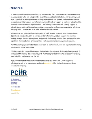 7/1/2015 Human Resource Issues: The Technology Industry 15
ABOUTPCHR
PCHR was established in 2013 to fill a gap in the market for a Person Centred Human Resource
Service provider who not only provides core HR services to clients but who will genuinely work
with a company as a real partner facilitating development and growth. We offer self-service
access to core HR processes and information, tiered levels of support to business with a flexible
platform for future service improvements. Technology Firms today are seeking support in
attracting and retaining high calibre employees, managing performance, developing talent and
reducing costs. Allow PCHR to be your Human Resource Partners.
What are the key benefits of partnering with PCHR? Around 20% cost reduction within HR
Operations, improved quality of services and of information, robust support for decision-
making through reliable management information plus strong analysis tools and reporting and
a platform for introduction of new services such as performance management systems.
PCHR have a highly qualified and seasoned team of professionals, who are experienced in many
industries including Technology
PCHR are part of a group of businesses that includes: Recruitment, Training & Development, IT
and Digital Marketing. Based in Sandyford, PCHR can provide Human Resource services to any
area in Dublin, nationwide and the UK.
If you would like to talk to us or would like to avail of our HR Health Check-up, please
telephone, email us or log onto our website (www.pchr.ie) for further information of our
service and company.
4a Sandyford
Business Centre,
Sandyford,
Dublin 18.
T: 01 4853450
E: info@pchr.ie
www.PCHR.ie
 