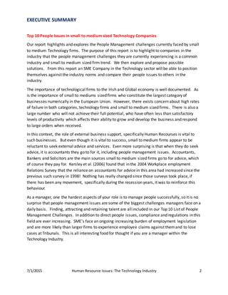7/1/2015 Human Resource Issues: The Technology Industry 2
EXECUTIVE SUMMARY
Top 10 People Issues in small to medium sized Technology Companies
Our report highlights and explores the People Management challenges currently faced by small
to medium Technology firms. The purpose of this report is to highlight to companies in the
industry that the people management challenges they are currently experiencing is a common
industry and small to medium sized firm trend. We then explore and propose possible
solutions. From this report an SME Company in the Technology sector will be able to position
themselves against the industry norms and compare their people issues to others in the
industry.
The importance of technological firms to the Irish and Global economy is well documented. As
is the importance of small to mediums sized firms who constitute the largest category of
businesses numerically in the European Union. However, there exists concern about high rates
of failure in both categories, technology firms and small to medium sized firms. There is also a
large number who will not achieve their full potential, who have often less than satisfactory
levels of productivity which affects their ability to grow and develop the business and respond
to large orders when received.
In this context, the role of external business support, specifically Human Recourses is vital to
such businesses. But even though it is vital to success, small to medium firms appear to be
reluctant to seek external advice and services. Even more surprising is that when they do seek
advice, it is accountants they go to for it, including people management issues. Accountants,
Bankers and Solicitors are the main sources small to medium sized firms go to for advice, which
of course they pay for. Kersley et al. (2006) found that in the 2004 Workplace employment
Relations Survey that the reliance on accountants for advice in this area had increased since the
previous such survey in 1998! Nothing has really changed since those surveys took place, if
there has been any movement, specifically during the recession years, it was to reinforce this
behaviour.
As a manager, one the hardest aspects of your role is to manage people successfully, so it is no
surprise that people management issues are some of the biggest challenges managers face on a
daily basis. Finding, attracting and retaining talent are all included in our Top 10 List of People
Management Challenges. In addition to direct people issues, compliance and regulations in this
field are ever increasing. SME’s face an ongoing increasing burden of employment legislation
and are more likely than larger firms to experience employee claims against themand to lose
cases at Tribunals. This is all interesting food for thought if you are a manager within the
Technology Industry.
 