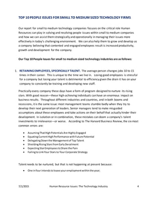 7/1/2015 Human Resource Issues: The Technology Industry 4
TOP 10 PEOPLE ISSUES FOR SMALL TO MEDIUM SIZED TECHNOLOGY FIRMS
Our report for small to medium technology companies focuses on the critical role Human
Resources can play in solving and resolving people issues within small to medium companies
and how we can assist themstrategically and operationally in managing their issues more
effectively in today’s challenging environment. We can also help them to grow and develop as
a company believing that contented and engaged employees result is increased productivity,
growth and development for the company.
Our Top 10 People Issues for small to medium sized technology industries are as follows:
1. RETAINING EMPLOYEES, SPECIFICIALLY TALENT. The average person changes jobs 10 to 15
times in their career. This is unique to the time we live in. Losing good employees is stressful
for a company but losing your talent is detrimental to efficiency given the drain it has on your
company to constantly be training and developing new staff.
Practically every company these days have a form of program designed to nurture its rising
stars. With good reason—these high-achieving individuals can have an enormous impact on
business results. Throughout different industries and countries, and in both booms and
recessions, it is the same issue: most management teams stumble badly when they try to
develop their next generation of leaders. Senior managers tend to make misguided
assumptions about these employees and take actions on their behalf that actually hinder their
development. In isolation or in combination, these mistakes can doom a company’s talent
investments to irrelevance—or worse. According to The Harvard Business Review, the six most
common errors are:
 AssumingThatHighPotentialsAre HighlyEngaged
 EquatingCurrentHighPerformance withFuture Potential
 DelegatingDownthe Managementof TopTalent
 ShieldingRisingStarsfromEarlyDerailment
 ExpectingStarEmployeestoShare the Pain
 FailingtoLinkYour Stars to Your Corporate Strategy
Talent needs to be nurtured, but that is not happening at present because:
 One infour intendstoleave your employmentwithinthe year;
 