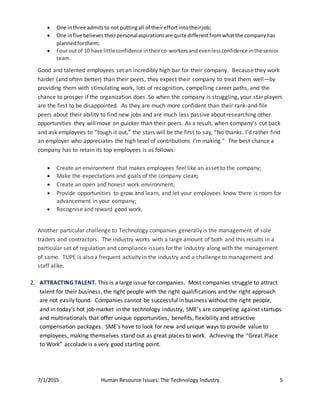 7/1/2015 Human Resource Issues: The Technology Industry 5
 One inthree admitsto not puttingall of theireffortinto theirjob;
 One infive believes theirpersonalaspirationsare quite differentfrom whatthe company has
plannedforthem;
 Four outof 10 have little confidence intheirco-workersandevenlessconfidence inthe senior
team.
Good and talented employees set an incredibly high bar for their company. Because they work
harder (and often better) than their peers, they expect their company to treat them well—by
providing them with stimulating work, lots of recognition, compelling career paths, and the
chance to prosper if the organization does. So when the company is struggling, your star players
are the first to be disappointed. As they are much more confident than their rank-and-file
peers about their ability to find new jobs and are much less passive about researching other
opportunities they will move on quicker than their peers. As a result, when company’s cut back
and ask employees to “tough it out,” the stars will be the first to say, “No thanks. I’d rather find
an employer who appreciates the high level of contributions I’m making.” The best chance a
company has to retain its top employees is as follows:
 Create an environment that makes employees feel like an asset to the company;
 Make the expectations and goals of the company clear;
 Create an open and honest work environment;
 Provide opportunities to grow and learn, and let your employees know there is room for
advancement in your company;
 Recognise and reward good work.
Another particular challenge to Technology companies generally is the management of sole
traders and contractors. The industry works with a large amount of both and this results in a
particular set of regulation and compliance issues for the industry along with the management
of same. TUPE is also a frequent activity in the industry and a challenge to management and
staff alike.
2. ATTRACTING TALENT. This is a large issue for companies. Most companies struggle to attract
talent for their business, the right people with the right qualifications and the right approach
are not easily found. Companies cannot be successful in business without the right people,
and in today's hot job market in the technology industry, SME’s are competing against startups
and multinationals that offer unique opportunities, benefits, flexibility and attractive
compensation packages. SME’s have to look for new and unique ways to provide value to
employees, making themselves stand out as great places to work. Achieving the “Great Place
to Work” accolade is a very good starting point.
 