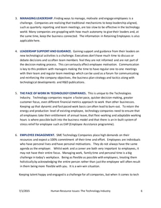 7/1/2015 Human Resource Issues: The Technology Industry 6
3. MANAGING LEADERSHIP. Finding ways to manage, motivate and engage employees is a
challenge. Companies are realizing that traditional mechanisms to keep leadership aligned,
such as quarterly reporting and team meetings, are too slow to be effective in the technology
world. Many companies are grappling with how much autonomy to give their leaders and, at
the same time, keep the business connected. The information in Retaining Employees is also
applicable here.
4. LEADERSHIP SUPPORT AND GUIDANCE. Gaining support and guidance from their leaders on
new technological activities is a challenge. Executives don't have much time to discuss or
debate decisions and so often team members feel they are not informed and are not part of
the decision making process. This can seriously affect employee motivation. Communication
is key to this problem with managers making the time to have regular one-to-one meetings
with their team and regular team meetings which can be used as a forum for communicating
and reinforcing the company objectives, the business plan strategy and tactics along with
technological developments and R&D publications.
5. THE PACE OF WORK IN TECHNOLOGY COMPANIES. This is unique to the Technologies
Industry. Technology companies require a faster pace, quicker decision-making, greater
customer focus, even different financial metrics approach to work than other businesses.
Keeping up that dynamic and fast paced work basis can often lead to burn-out. To retain the
energy and production level of existing employee, technology companies need to ensure that
all employees take their entitlement of annual leave, that flexi-working and adaptable working
hours is where possible built into the business model and that there is an in-built systemof
stress relief for employee such as EAP (Employee Assistance programme).
6. EMPLOYEE ENGAGEMENT. SME Technology Companies place high demands on their
resources and expect a 100% commitment of their time and effort. Employees are individuals
who have personal lives and have personal motivations. They do not always have the same
agenda as the employer. Whilst work and a career are both very important to employees, it
may not have their entire focus. Managing work, family time and personal time is a big
challenge in today’s workplace. Being as flexible as possible with employees, treating them
holistically by acknowledging the entire person rather than just the employee will often result
in them being more flexible with you. It is a win-win situation.
Keeping talent happy and engaged is a challenge for all companies, but when it comes to tech
 