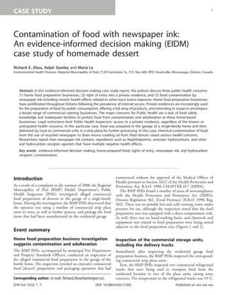 CASE STUDY
Contamination of food with newspaper ink:
An evidence-informed decision making (EIDM)
case study of homemade dessert
Richard X. Zhou, Ralph Stanley and Maria Le
Environmental Health Division, Regional Municipality of Peel, 7120 Hurontario St., P.O. Box 669, RPO Streetsville, Mississauga, Ontario, Canada.
Abstract: In this evidence-informed decision making case study report, the authors discuss three public health concerns:
(1) home food preparation businesses, (2) right of entry into a private residence, and (3) food contamination by
newspaper ink including chronic health effects related to other trace toxins exposure. Home food preparation businesses
have proliferated throughout Ontario following the prevalence of Internet access. Private residences are increasingly used
for the preparation of food for public consumption, offering a full array of products, and extending in scope to encompass
a broad range of commercial catering businesses. The major concerns for Public Health are a lack of food safety
knowledge and inadequate facilities to protect food from contamination and adulteration at these home-based
businesses. Legal restrictions limit Public Health Inspectors’ access to a private residence, regardless of the known or
anticipated health concerns. In this particular case, food was prepared in the garage of a single-family home and then
delivered by truck to commercial units in a strip plaza for further processing. In this case, chemical contamination of food
from the use of recycled newspaper to drain excess cooking oil from fried donuts raised serious health concerns.
Researchers report that newspaper ink contains ingredients such as Naphthylamine, amoratic hydrocarbons, and other
aryl hydrocarbon receptor agonists that have multiple negative health effects.
Key words: evidence-informed decision making, home-prepared food, rights of entry, newspaper ink, aryl hydrocarbon
receptor, contamination.
Introduction
As a result of a complaint in the summer of 2008, the Regional
Municipality of Peel (RMP) Health Department’s Public
Health Inspectors (PHIs) investigated alleged commercial
food preparation of desserts in the garage of a single-family
home. During the investigation, the RMP PHIs discovered that
the operator was using a number of commercial strip plaza
units to store, as well as further process, and package the food
items that had been manufactured in the residential garage.
Event summary
Home food preparation business investigation
suggests contamination and adulteration
The RMP PHIs, accompanied by municipal Fire Department
and Property Standards Officers, conducted an inspection of
the alleged commercial food preparation in the garage of the
family home. The inspection revealed an extensive commercial
food (dessert) preparation and packaging operation that had
commenced without the approval of the Medical Officer of
Health pursuant to Section 16(1) of the Health Protection and
Promotion Act, R.S.O. 1990, CHAPTER H.7 (HPPA).
The RMP PHIs found a number of areas of noncompliance
with the Health Protection and Promotion Act (HPPA),
Ontario Regulation 562, (Food Premises) (R.R.O. 1990, Reg.
562). There was no potable hot and cold running water under
pressure for use, although the inspection noted that the food
preparation area was equipped with a three-compartment sink.
As well, there was no hand-washing basin, and chemicals and
equipment not related to food preparation were being stored
adjacent to the food preparation area (Figures 1 and 2).
Inspection of the commercial storage units,
including the delivery trucks
Immediately after inspecting the residential garage food
preparation business, the RMP PHIs inspected the correspond-
ing commercial strip plaza units.
First, the RMP PHIs inspected two commercial refrigerated
trucks that were being used to transport food from the
residential location to two of the plaza units, raising some
concerns. The temperature in the refrigerated trucks was 198C.Corresponding author: (e-mail: Richard.Zhou@peelregion.ca).
1
EHR Vol. 55(2) 1Á7 DOI: 10.5864/d2012-005 Published on xxx xxx xxx
 