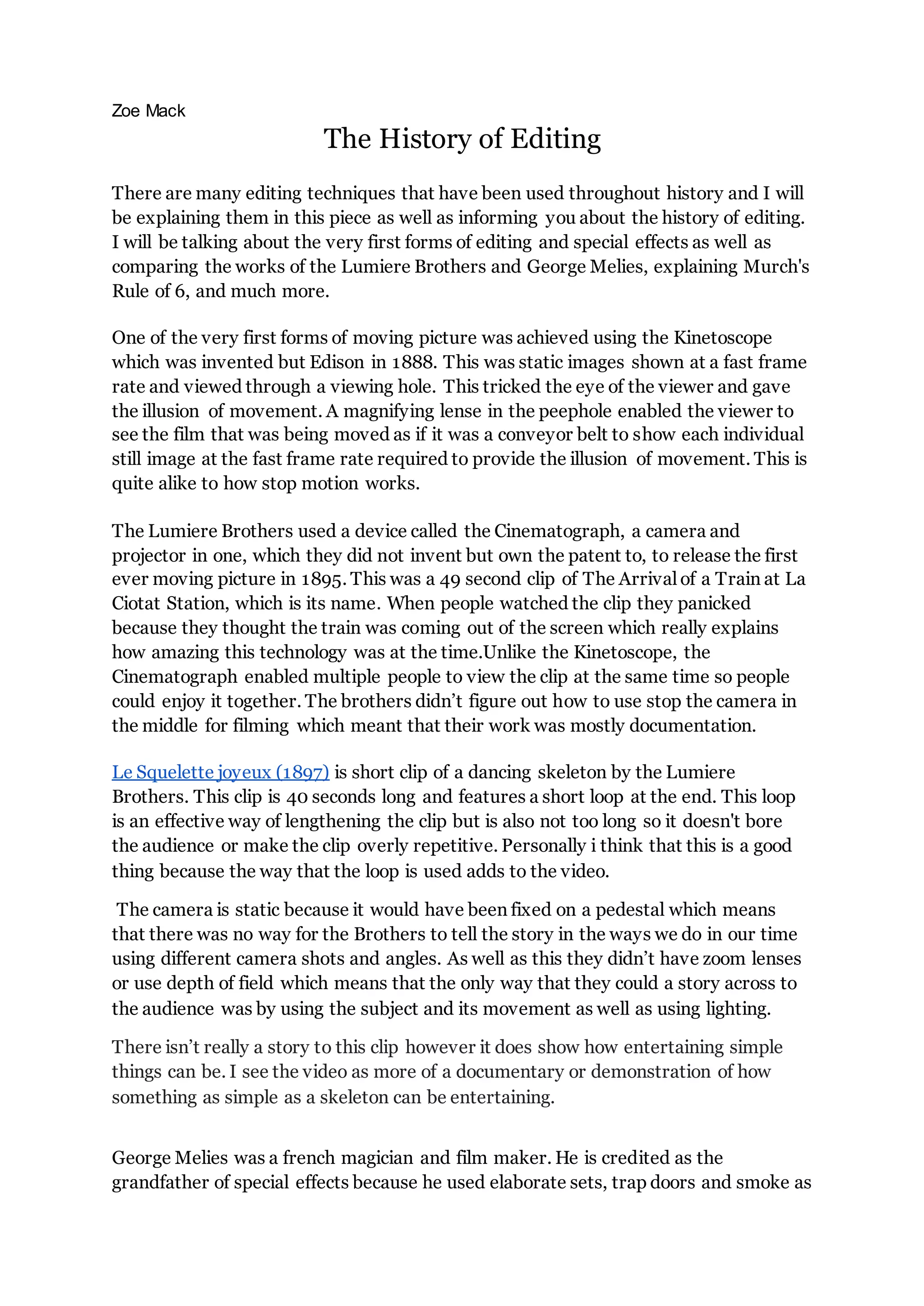 Zoe Mack
The History of Editing
There are many editing techniques that have been used throughout history and I will
be explaining them in this piece as well as informing you about the history of editing.
I will be talking about the very first forms of editing and special effects as well as
comparing the works of the Lumiere Brothers and George Melies, explaining Murch's
Rule of 6, and much more.
One of the very first forms of moving picture was achieved using the Kinetoscope
which was invented but Edison in 1888. This was static images shown at a fast frame
rate and viewed through a viewing hole. This tricked the eye of the viewer and gave
the illusion of movement. A magnifying lense in the peephole enabled the viewer to
see the film that was being moved as if it was a conveyor belt to show each individual
still image at the fast frame rate required to provide the illusion of movement. This is
quite alike to how stop motion works.
The Lumiere Brothers used a device called the Cinematograph, a camera and
projector in one, which they did not invent but own the patent to, to release the first
ever moving picture in 1895. This was a 49 second clip of The Arrival of a Train at La
Ciotat Station, which is its name. When people watched the clip they panicked
because they thought the train was coming out of the screen which really explains
how amazing this technology was at the time.Unlike the Kinetoscope, the
Cinematograph enabled multiple people to view the clip at the same time so people
could enjoy it together. The brothers didn’t figure out how to use stop the camera in
the middle for filming which meant that their work was mostly documentation.
Le Squelette joyeux (1897) is short clip of a dancing skeleton by the Lumiere
Brothers. This clip is 40 seconds long and features a short loop at the end. This loop
is an effective way of lengthening the clip but is also not too long so it doesn't bore
the audience or make the clip overly repetitive. Personally i think that this is a good
thing because the way that the loop is used adds to the video.
The camera is static because it would have been fixed on a pedestal which means
that there was no way for the Brothers to tell the story in the ways we do in our time
using different camera shots and angles. As well as this they didn’t have zoom lenses
or use depth of field which means that the only way that they could a story across to
the audience was by using the subject and its movement as well as using lighting.
There isn’t really a story to this clip however it does show how entertaining simple
things can be. I see the video as more of a documentary or demonstration of how
something as simple as a skeleton can be entertaining.
George Melies was a french magician and film maker. He is credited as the
grandfather of special effects because he used elaborate sets, trap doors and smoke as
 