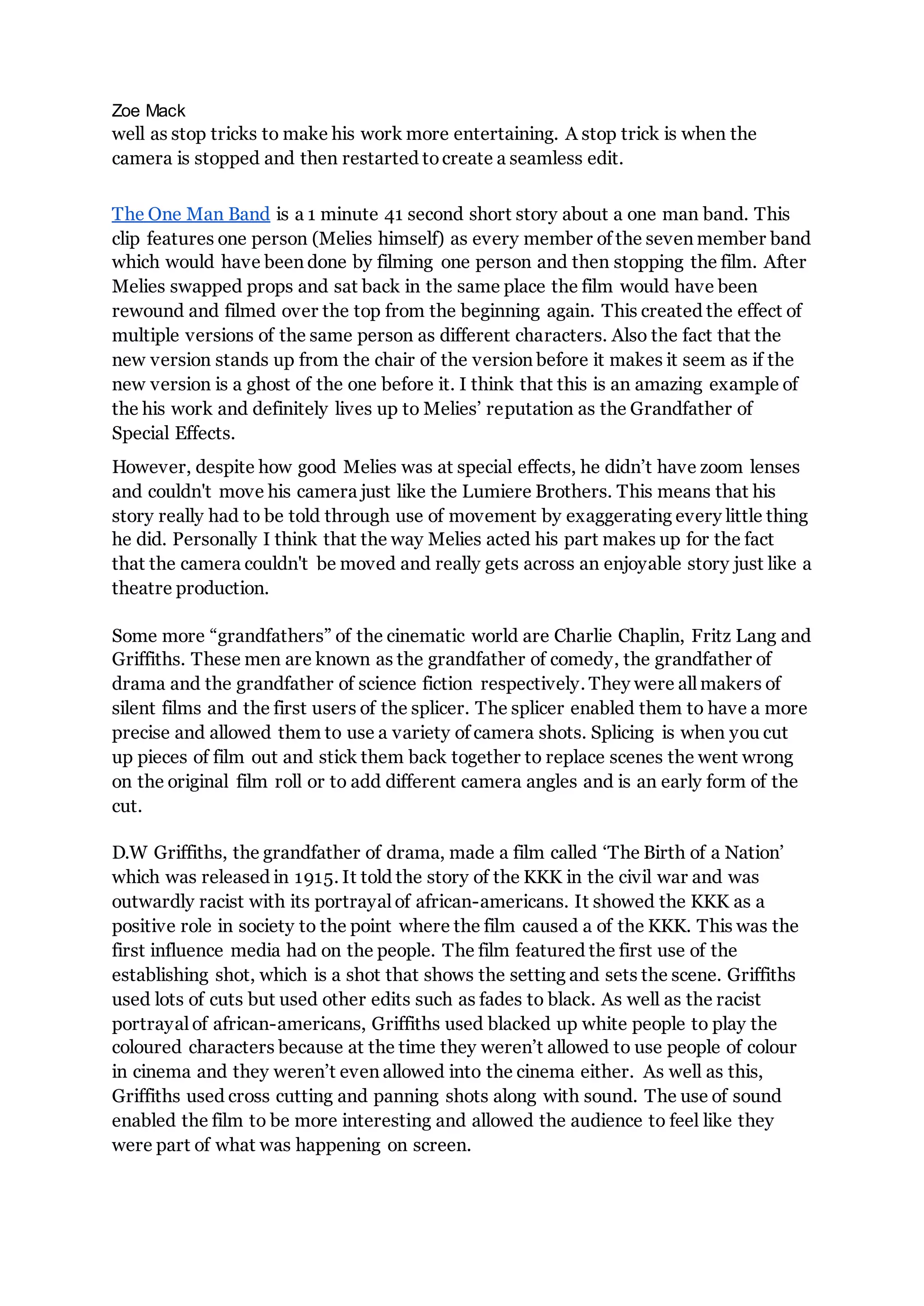 Zoe Mack
well as stop tricks to make his work more entertaining. A stop trick is when the
camera is stopped and then restarted tocreate a seamless edit.
The One Man Band is a 1 minute 41 second short story about a one man band. This
clip features one person (Melies himself) as every member of the seven member band
which would have been done by filming one person and then stopping the film. After
Melies swapped props and sat back in the same place the film would have been
rewound and filmed over the top from the beginning again. This created the effect of
multiple versions of the same person as different characters. Also the fact that the
new version stands up from the chair of the version before it makes it seem as if the
new version is a ghost of the one before it. I think that this is an amazing example of
the his work and definitely lives up to Melies’ reputation as the Grandfather of
Special Effects.
However, despite how good Melies was at special effects, he didn’t have zoom lenses
and couldn't move his camera just like the Lumiere Brothers. This means that his
story really had to be told through use of movement by exaggerating every little thing
he did. Personally I think that the way Melies acted his part makes up for the fact
that the camera couldn't be moved and really gets across an enjoyable story just like a
theatre production.
Some more “grandfathers” of the cinematic world are Charlie Chaplin, Fritz Lang and
Griffiths. These men are known as the grandfather of comedy, the grandfather of
drama and the grandfather of science fiction respectively. They were all makers of
silent films and the first users of the splicer. The splicer enabled them to have a more
precise and allowed them to use a variety of camera shots. Splicing is when you cut
up pieces of film out and stick them back together to replace scenes the went wrong
on the original film roll or to add different camera angles and is an early form of the
cut.
D.W Griffiths, the grandfather of drama, made a film called ‘The Birth of a Nation’
which was released in 1915. It told the story of the KKK in the civil war and was
outwardly racist with its portrayal of african-americans. It showed the KKK as a
positive role in society to the point where the film caused a of the KKK. This was the
first influence media had on the people. The film featured the first use of the
establishing shot, which is a shot that shows the setting and sets the scene. Griffiths
used lots of cuts but used other edits such as fades to black. As well as the racist
portrayal of african-americans, Griffiths used blacked up white people to play the
coloured characters because at the time they weren’t allowed to use people of colour
in cinema and they weren’t even allowed into the cinema either. As well as this,
Griffiths used cross cutting and panning shots along with sound. The use of sound
enabled the film to be more interesting and allowed the audience to feel like they
were part of what was happening on screen.
 