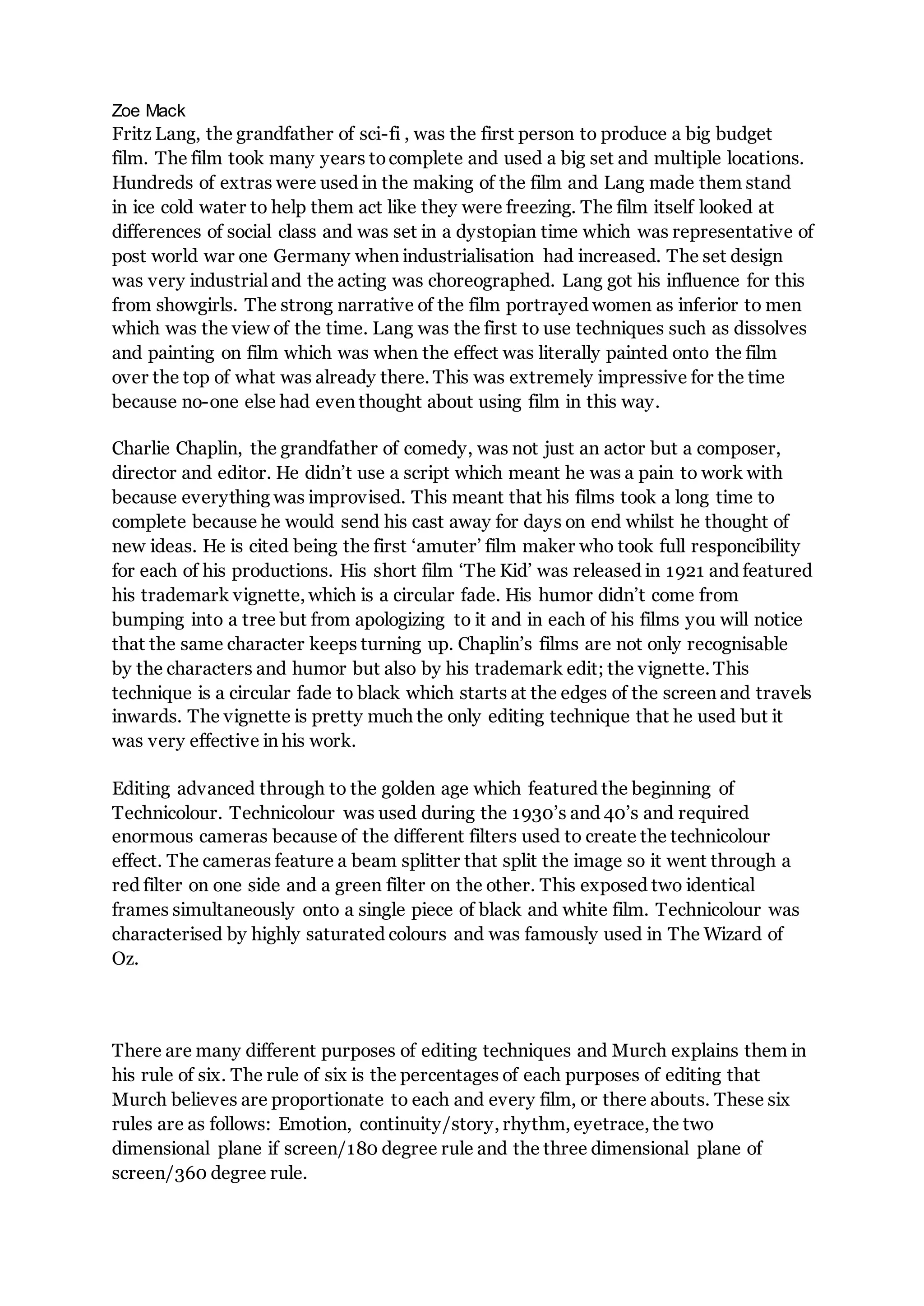 Zoe Mack
Fritz Lang, the grandfather of sci-fi , was the first person to produce a big budget
film. The film took many years tocomplete and used a big set and multiple locations.
Hundreds of extras were used in the making of the film and Lang made them stand
in ice cold water to help them act like they were freezing. The film itself looked at
differences of social class and was set in a dystopian time which was representative of
post world war one Germany when industrialisation had increased. The set design
was very industrial and the acting was choreographed. Lang got his influence for this
from showgirls. The strong narrative of the film portrayed women as inferior to men
which was the view of the time. Lang was the first to use techniques such as dissolves
and painting on film which was when the effect was literally painted onto the film
over the top of what was already there. This was extremely impressive for the time
because no-one else had even thought about using film in this way.
Charlie Chaplin, the grandfather of comedy, was not just an actor but a composer,
director and editor. He didn’t use a script which meant he was a pain to work with
because everything was improvised. This meant that his films took a long time to
complete because he would send his cast away for days on end whilst he thought of
new ideas. He is cited being the first ‘amuter’ film maker who took full responcibility
for each of his productions. His short film ‘The Kid’ was released in 1921 and featured
his trademark vignette, which is a circular fade. His humor didn’t come from
bumping into a tree but from apologizing to it and in each of his films you will notice
that the same character keeps turning up. Chaplin’s films are not only recognisable
by the characters and humor but also by his trademark edit; the vignette. This
technique is a circular fade to black which starts at the edges of the screen and travels
inwards. The vignette is pretty much the only editing technique that he used but it
was very effective in his work.
Editing advanced through to the golden age which featured the beginning of
Technicolour. Technicolour was used during the 1930’s and 40’s and required
enormous cameras because of the different filters used to create the technicolour
effect. The cameras feature a beam splitter that split the image so it went through a
red filter on one side and a green filter on the other. This exposed two identical
frames simultaneously onto a single piece of black and white film. Technicolour was
characterised by highly saturated colours and was famously used in The Wizard of
Oz.
There are many different purposes of editing techniques and Murch explains them in
his rule of six. The rule of six is the percentages of each purposes of editing that
Murch believes are proportionate to each and every film, or there abouts. These six
rules are as follows: Emotion, continuity/story, rhythm, eyetrace, the two
dimensional plane if screen/180 degree rule and the three dimensional plane of
screen/360 degree rule.
 