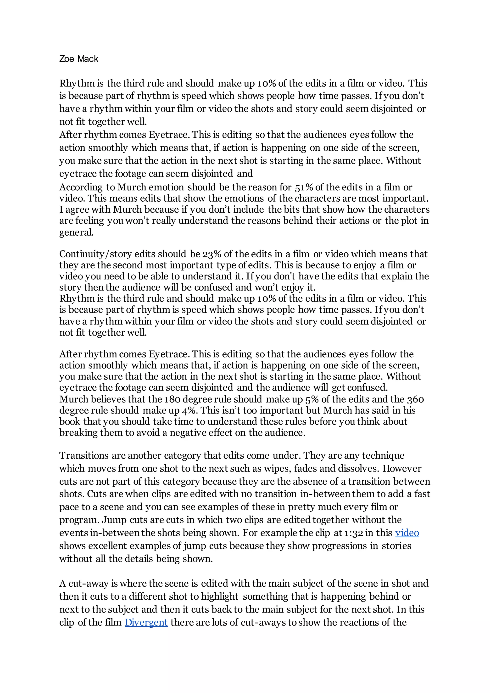 Zoe Mack
Rhythm is the third rule and should make up 10% of the edits in a film or video. This
is because part of rhythm is speed which shows people how time passes. If you don’t
have a rhythm within your film or video the shots and story could seem disjointed or
not fit together well.
After rhythm comes Eyetrace. This is editing so that the audiences eyes follow the
action smoothly which means that, if action is happening on one side of the screen,
you make sure that the action in the next shot is starting in the same place. Without
eyetrace the footage can seem disjointed and
According to Murch emotion should be the reason for 51% of the edits in a film or
video. This means edits that show the emotions of the characters are most important.
I agree with Murch because if you don’t include the bits that show how the characters
are feeling you won’t really understand the reasons behind their actions or the plot in
general.
Continuity/story edits should be 23% of the edits in a film or video which means that
they are the second most important type of edits. This is because to enjoy a film or
video you need to be able to understand it. If you don't have the edits that explain the
story then the audience will be confused and won’t enjoy it.
Rhythm is the third rule and should make up 10% of the edits in a film or video. This
is because part of rhythm is speed which shows people how time passes. If you don’t
have a rhythm within your film or video the shots and story could seem disjointed or
not fit together well.
After rhythm comes Eyetrace. This is editing so that the audiences eyes follow the
action smoothly which means that, if action is happening on one side of the screen,
you make sure that the action in the next shot is starting in the same place. Without
eyetrace the footage can seem disjointed and the audience will get confused.
Murch believes that the 180 degree rule should make up 5% of the edits and the 360
degree rule should make up 4%. This isn’t too important but Murch has said in his
book that you should take time to understand these rules before you think about
breaking them to avoid a negative effect on the audience.
Transitions are another category that edits come under. They are any technique
which moves from one shot to the next such as wipes, fades and dissolves. However
cuts are not part of this category because they are the absence of a transition between
shots. Cuts are when clips are edited with no transition in-between them to add a fast
pace to a scene and you can see examples of these in pretty much every film or
program. Jump cuts are cuts in which two clips are edited together without the
events in-between the shots being shown. For example the clip at 1:32 in this video
shows excellent examples of jump cuts because they show progressions in stories
without all the details being shown.
A cut-away is where the scene is edited with the main subject of the scene in shot and
then it cuts to a different shot to highlight something that is happening behind or
next to the subject and then it cuts back to the main subject for the next shot. In this
clip of the film Divergent there are lots of cut-aways toshow the reactions of the
 