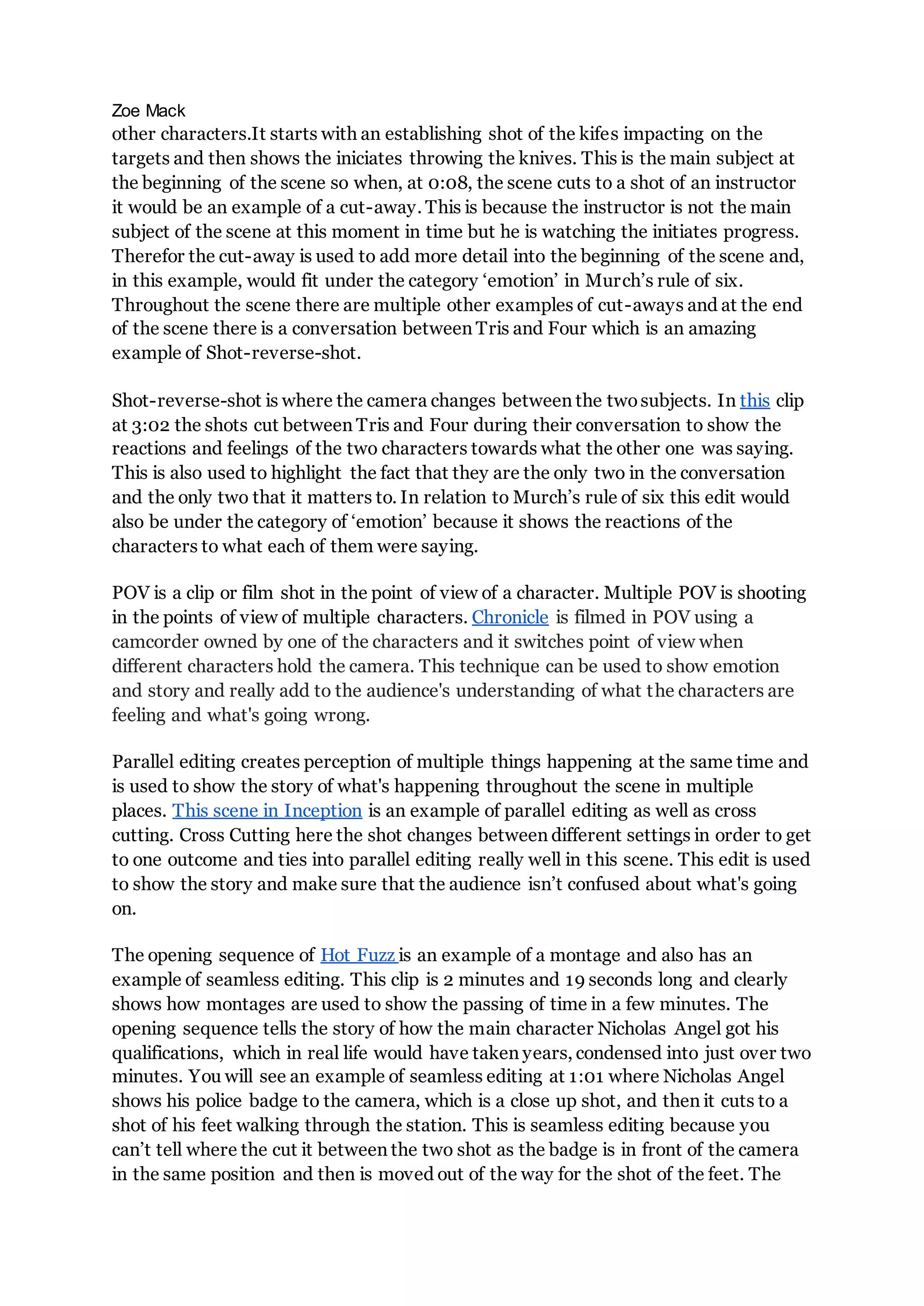 Zoe Mack
other characters.It starts with an establishing shot of the kifes impacting on the
targets and then shows the iniciates throwing the knives. This is the main subject at
the beginning of the scene so when, at 0:08, the scene cuts to a shot of an instructor
it would be an example of a cut-away. This is because the instructor is not the main
subject of the scene at this moment in time but he is watching the initiates progress.
Therefor the cut-away is used to add more detail into the beginning of the scene and,
in this example, would fit under the category ‘emotion’ in Murch’s rule of six.
Throughout the scene there are multiple other examples of cut-aways and at the end
of the scene there is a conversation between Tris and Four which is an amazing
example of Shot-reverse-shot.
Shot-reverse-shot is where the camera changes between the twosubjects. In this clip
at 3:02 the shots cut between Tris and Four during their conversation to show the
reactions and feelings of the two characters towards what the other one was saying.
This is also used to highlight the fact that they are the only two in the conversation
and the only two that it matters to. In relation to Murch’s rule of six this edit would
also be under the category of ‘emotion’ because it shows the reactions of the
characters to what each of them were saying.
POV is a clip or film shot in the point of view of a character. Multiple POV is shooting
in the points of view of multiple characters. Chronicle is filmed in POV using a
camcorder owned by one of the characters and it switches point of view when
different characters hold the camera. This technique can be used to show emotion
and story and really add to the audience's understanding of what the characters are
feeling and what's going wrong.
Parallel editing creates perception of multiple things happening at the same time and
is used to show the story of what's happening throughout the scene in multiple
places. This scene in Inception is an example of parallel editing as well as cross
cutting. Cross Cutting here the shot changes between different settings in order to get
to one outcome and ties into parallel editing really well in this scene. This edit is used
to show the story and make sure that the audience isn’t confused about what's going
on.
The opening sequence of Hot Fuzz is an example of a montage and also has an
example of seamless editing. This clip is 2 minutes and 19 seconds long and clearly
shows how montages are used to show the passing of time in a few minutes. The
opening sequence tells the story of how the main character Nicholas Angel got his
qualifications, which in real life would have taken years, condensed into just over two
minutes. You will see an example of seamless editing at 1:01 where Nicholas Angel
shows his police badge to the camera, which is a close up shot, and then it cuts to a
shot of his feet walking through the station. This is seamless editing because you
can’t tell where the cut it between the two shot as the badge is in front of the camera
in the same position and then is moved out of the way for the shot of the feet. The
 
