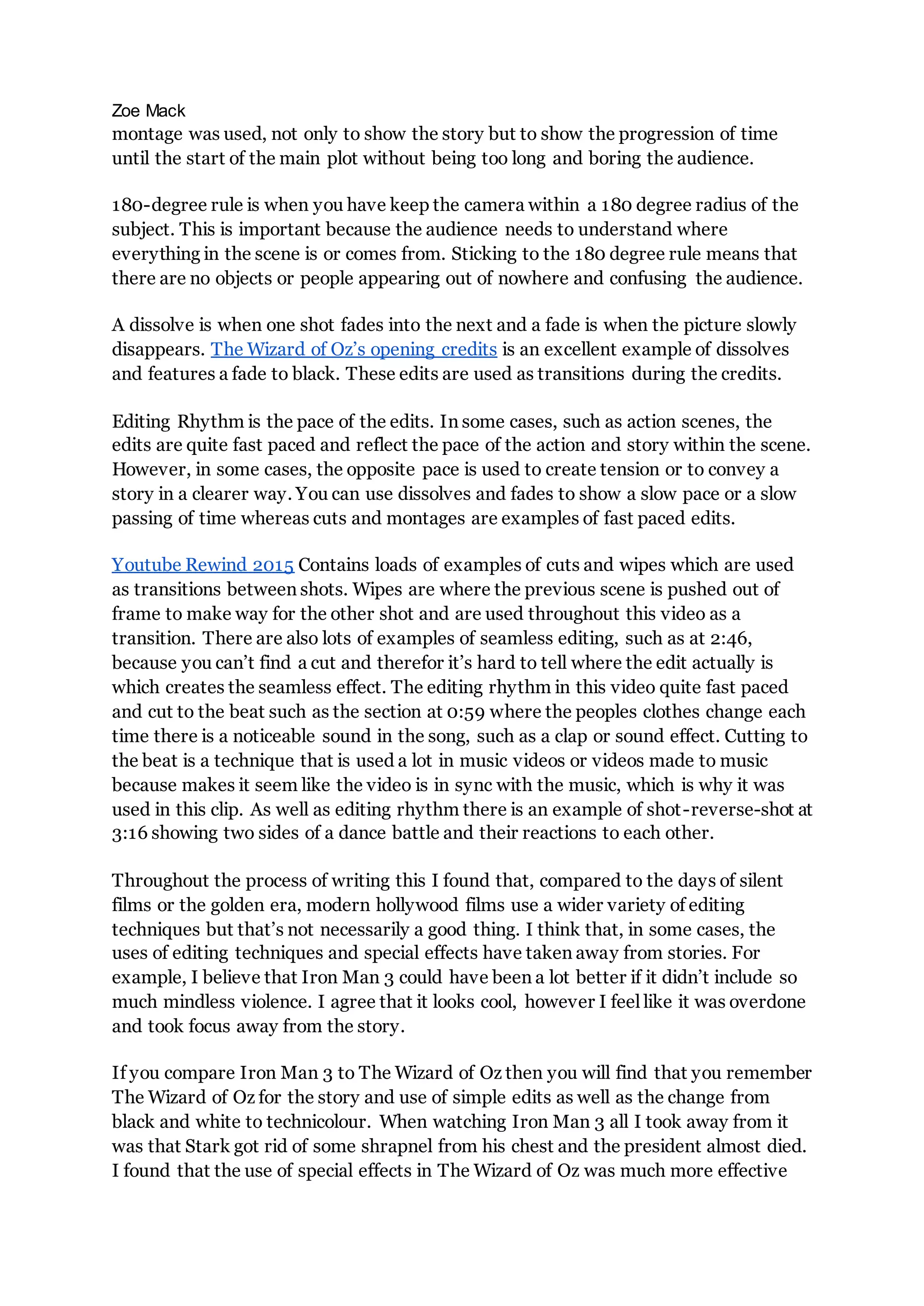 Zoe Mack
montage was used, not only to show the story but to show the progression of time
until the start of the main plot without being too long and boring the audience.
180-degree rule is when you have keep the camera within a 180 degree radius of the
subject. This is important because the audience needs to understand where
everything in the scene is or comes from. Sticking to the 180 degree rule means that
there are no objects or people appearing out of nowhere and confusing the audience.
A dissolve is when one shot fades into the next and a fade is when the picture slowly
disappears. The Wizard of Oz’s opening credits is an excellent example of dissolves
and features a fade to black. These edits are used as transitions during the credits.
Editing Rhythm is the pace of the edits. In some cases, such as action scenes, the
edits are quite fast paced and reflect the pace of the action and story within the scene.
However, in some cases, the opposite pace is used to create tension or to convey a
story in a clearer way. You can use dissolves and fades to show a slow pace or a slow
passing of time whereas cuts and montages are examples of fast paced edits.
Youtube Rewind 2015 Contains loads of examples of cuts and wipes which are used
as transitions between shots. Wipes are where the previous scene is pushed out of
frame to make way for the other shot and are used throughout this video as a
transition. There are also lots of examples of seamless editing, such as at 2:46,
because you can’t find a cut and therefor it’s hard to tell where the edit actually is
which creates the seamless effect. The editing rhythm in this video quite fast paced
and cut to the beat such as the section at 0:59 where the peoples clothes change each
time there is a noticeable sound in the song, such as a clap or sound effect. Cutting to
the beat is a technique that is used a lot in music videos or videos made to music
because makes it seem like the video is in sync with the music, which is why it was
used in this clip. As well as editing rhythm there is an example of shot-reverse-shot at
3:16 showing two sides of a dance battle and their reactions to each other.
Throughout the process of writing this I found that, compared to the days of silent
films or the golden era, modern hollywood films use a wider variety of editing
techniques but that’s not necessarily a good thing. I think that, in some cases, the
uses of editing techniques and special effects have taken away from stories. For
example, I believe that Iron Man 3 could have been a lot better if it didn’t include so
much mindless violence. I agree that it looks cool, however I feel like it was overdone
and took focus away from the story.
If you compare Iron Man 3 to The Wizard of Oz then you will find that you remember
The Wizard of Oz for the story and use of simple edits as well as the change from
black and white to technicolour. When watching Iron Man 3 all I took away from it
was that Stark got rid of some shrapnel from his chest and the president almost died.
I found that the use of special effects in The Wizard of Oz was much more effective
 