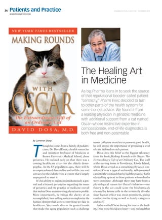 36
www.PharmExec.com
Pharmaceutical Executive  DECEMBER 2015Patients and Practice
As big Pharma leans in to seek the source
of that reputational booster called patient
“centricity,” Pharm Exec decided to turn
to other parts of the health system for
some honest advice. We found it from
a leading physician in geriatric medicine
with additional support from a cat named
Oscar–whose instinctive expertise in
compassionate, end-of-life diagnostics is
both free and non-patentable
By Cameron Sharp
T
hough he comes from a family of pediatri-
cians, Dr. David Dosa, a health researcher
and Assistant Professor of Medicine at
Brown University Medical School, chose
geriatrics. He realized early on that there was a
coming healthcare crisis for the elderly demo-
graphic. As the US population ages, there will be
an unprecedented demand for end-of-life care and
services for the elderly from a system that’s largely
unprepared to meet it
It’s his ability to maintain simultaneously a gen-
eral and a focused perspective regarding the issues
of geriatrics and the practice of medicine overall
that makes Dosa an interesting physician to profile.
More importantly, he brings the clarity of an
accomplished, best-selling writer to emphasize the
human element that drives everything we face in
healthcare. Very much alive to the general trends
that make the aging population such a challenge
to our collective mandate to promote good health,
he still knows the importance of providing a level
of care tailored to each patient.
Dosa cites this belief as the biggest takeaway
from his book,Making Rounds with Oscar: The
Extraordinary Gift of an Ordinary Cat. The staff
at the nursing home in Providence, Rhode Island,
where Dosa served as a consulting physician con-
sidered Oscar a typical unfriendly, self-possessed
cat until they noticed that he had the peculiar habit
of cuddling up next to those patients whose deaths
were imminent. Although there may have been a
physiological reason for Oscar’s behavior—one
theory is the cat could scent the biochemicals
released by ketone cells in the terminally ill—the
sheer human effect was most prominent, giving
comfort to the dying as well as family caregivers
and staff.
As he studied Oscar during his time at the facil-
ity, Dosa took this idea to heart—and realized that
The Healing Art
in Medicine
 