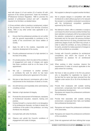 24 Bombay CharteredAccountant Journal July 2015
388 (2015) 47-A BCAJ
read with clause (i) of sub section (2) of section 45 with
approval of the central government, made the Architects
(Professional Conduct) Regulation, 1989 to promote the
standard of professional conduct and self – discipline
required of an Architect, as detailed below:
(1) Every architect, either in practice or employment, subject
to the provisions of the Central Civil Services (Conduct)
Rules, 1964 or any other similar rules applicable to an
architect shall:
(i)	 Ensure that his professional activities do not conflict
with his general responsibility to contribute to the
quality of the environment and future welfare of
society,
(ii)	Apply his skill to the creative, responsible and
economic development of his country,
(iii)	 Provide professional services of a high standard, to
the best of his ability,
(iv)	 If in private practice, inform his client of the conditions
of engagement and scale of charges and agree
that these conditions shall be on the basis of the
appointment,
(v)	Not sub – commission to another architect
or architects the work for which he has been
commissioned without prior agreement of his client,
(vi)	Not give or take discount, commissions, gift or other
inducements for the introduction of clients or of work,
(vii)	Act with fairness and impartiality when administering
a building contract.
(viii)	Maintain a high standard of integrity,
(ix)	 Promote the advancement of Architecture, standards
of Architectural education, research, training and
practice,
(x)	 Conduct himself in a manner which is not derogatory
to his professional character, nor likely to lessen the
confidence of the public in the profession, nor bring
Architects into disrepute,
(xi)	 Compete fairly with other Architects,
(xii)	Observe and uphold the Council's conditions of
engagement and scale of charges,
(xiii)	Not supplant or attempt to supplant anotherArchitect,
(xiv)	Not to prepare designs in competition with other
Architects for a client without payment or for reduced
fee (except in a competition conducted in accordance
with the Architectural competition guidelines
approved by the Council),
(xv)	Not attempt to obtain, offer to undertake or accept a
commission for which he knows anotherArchitect has
been selected or employed until he has evidence that
the selection, employment or agreement has been
terminated and he has given the previous Architect
written notice that he is so doing, provided that in the
preliminary stages of work, the Client may consult, in
order to select the architect, as many architects as
he wants, provided he makes payment of charges to
each of the architects so consulted,
(xvi)	 Comply with Council’s guidelines for architectural
competitions and inform the Council of his
appointment as assessor for an architectural
competition,
(xvii)	 When working in other countries, observe the
requirements of codes of conduct applicable to the
place where he is working,
(xviii)	 Not have or take as partner in his firm any person
who is disqualified for registration by reason of
the fact that his name has been removed from the
Register under section 29 or 30 of the Architects Act
1972,
(xix)	 Provide their employees with suitable working
environment, compensate them fairly and facilitate
their professional development,
(xx)	Recognise and respect the professional contribution
of his employees,
(xxi)	 Provide their associates with suitable working
environment, compensate them fairly and facilitate
their professional development,
(xxii)	Recognise and respect the professional contribution
of his associates,
(xxiii)	Recognise and respect the professional contribution
of the consultants,
(xxiv)	 Enter into agreement with them defining their scope
 