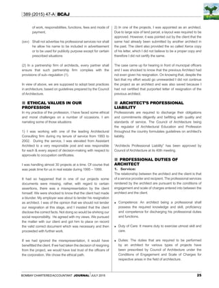 25Bombay CharteredAccountant Journal July 2015
389 (2015) 47-A BCAJ
of work, responsibilities, functions, fees and mode of
payment,
(xxv)	 Shall not advertise his professional services nor shall
he allow his name to be included in advertisement
or to be used for publicity purpose except for certain
prescribed situations
(2) In a partnership firm of architects, every partner shall
ensure that such partnership firm complies with the
provisions of sub–regulation (1).
In view of above, we are supposed to adopt best practices
in architecture, based on guidelines prepared by the Council
of Architecture.
 Ethical values in our
profession
In my practice of the profession, I have faced some ethical
and moral challenges on a number of occasions. I am
narrating some of those situations
1) I was working with one of the leading Architectural
Consulting firm during my tenure of service from 1993 to
2002. During the service, I was elevated from Assistant
Architect to a very responsible post and was responsible
for each & every aspect of decision-making with respect to
approvals to occupation certificates.
I was handling almost 30 projects at a time. Of course that
was peak time for us in real estate during 1995 – 1999.
It had so happened that in one of our projects some
documents were missing, rather, with regard to certain
assertions, there was a misrepresentation by the client
himself. We were shocked to know that the client had made
a blunder. My employer was about to tender his resignation
as architect. I was of the opinion that we should not tender
our resignation at this stage, and I insisted that the client
disclose the correct facts. Not doing so would be shirking our
social responsibility. He agreed with my views. We pursued
the matter with our client and got him to place on record
the valid correct document which was necessary and then
proceeded with further work.
If we had ignored the misrepresentation, it would have
benefitted the client. If we had taken the decision of resigning
from the project, we would have lost trust of the officers of
the corporation. We chose the ethical path.
2) In one of the projects, I was appointed as an architect.
Due to large size of land parcel, a layout was required to be
approved. However, it was pointed out by the client that the
same had already been submitted by another architect in
the past. The client also provided the so called Xerox copy
of his letter, which I did not believe to be a proper copy and
therefore I did not certify the same.
The case came up for hearing in front of municipal officers
and I was shocked to know that the previous Architect had
not even given his resignation. On knowing that, despite the
fact that my effort would go unrewarded I did not continue
the project as an architect and was also saved because I
had not certified that purported letter of resignation of the
previous architect.
 Architect’s Professional
Liability
Professionals are required to discharge their obligations
and commitments diligently and befitting with quality and
standards of service. The Council of Architecture being
the regulator of Architectural Education and Profession
throughout the country formulates guidelines on architect’s
liability.
“Architects Professional Liability” has been approved by
Council of Architecture at its 40th meeting.
 Professional Duties of
Architect
1.	 Service:
The relationship between the architect and the client is that
of a service provider and recipient. The professional services
rendered by the architect are pursuant to the conditions of
engagement and scale of charges entered into between the
architect and the client.
	 Competence: An architect being a professional shall
possess the required knowledge and skill, proficiency
and competence for discharging his professional duties
and functions.
	 Duty of Care: It means duty to exercise utmost skill and
care.
	 Duties: The duties that are required to be performed
by an architect for various types of projects have
been prescribed by Council of Architecture under the
Conditions of Engagement and Scale of Charges for
respective areas in the field of architecture.
 