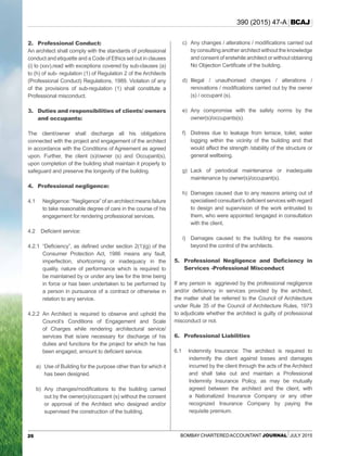 26 Bombay CharteredAccountant Journal July 2015
390 (2015) 47-A BCAJ
2.	 Professional Conduct:
An architect shall comply with the standards of professional
conduct and etiquette and a Code of Ethics set out in clauses
(i) to (xxv),read with exceptions covered by sub-clauses (a)
to (h) of sub- regulation (1) of Regulation 2 of the Architects
(Professional Conduct) Regulations, 1989. Violation of any
of the provisions of sub-regulation (1) shall constitute a
Professional misconduct.
3.	 Duties and responsibilities of clients/ owners
and occupants:
The client/owner shall discharge all his obligations
connected with the project and engagement of the architect
in accordance with the Conditions of Agreement as agreed
upon. Further, the client (s)/owner (s) and Occupant(s),
upon completion of the building shall maintain it properly to
safeguard and preserve the longevity of the building.
4.	 Professional negligence:
4.1 	 Negligence: “Negligence” of an architect means failure
to take reasonable degree of care in the course of his
engagement for rendering professional services.
4.2 Deficient service:
4.2.1	 “Deficiency”, as defined under section 2(1)(g) of the
Consumer Protection Act, 1986 means any fault,
imperfection, shortcoming or inadequacy in the
quality, nature of performance which is required to
be maintained by or under any law for the time being
in force or has been undertaken to be performed by
a person in pursuance of a contract or otherwise in
relation to any service.
4.2.2	An Architect is required to observe and uphold the
Council’s Conditions of Engagement and Scale
of Charges while rendering architectural service/
services that is/are necessary for discharge of his
duties and functions for the project for which he has
been engaged, amount to deficient service.
a)	Use of Building for the purpose other than for which it
has been designed.
b)	 Any changes/modifications to the building carried
out by the owner(s)/occupant (s) without the consent
or approval of the Architect who designed and/or
supervised the construction of the building.
c)	 Any changes / alterations / modifications carried out
by consulting another architect without the knowledge
and consent of erstwhile architect or without obtaining
No Objection Certificate of the building.
d)	Illegal / unauthorised changes / alterations /
renovations / modifications carried out by the owner
(s) / occupant (s).
e)	Any compromise with the safety norms by the
owner(s)/occupants(s).
f)	Distress due to leakage from terrace, toilet, water
logging within the vicinity of the building and that
would affect the strength /stability of the structure or
general wellbeing.
g)	Lack of periodical maintenance or inadequate
maintenance by owner(s)/occupant(s).
h)	Damages caused due to any reasons arising out of
specialised consultant’s deficient services with regard
to design and supervision of the work entrusted to
them, who were appointed /engaged in consultation
with the client.
i)	Damages caused to the building for the reasons
beyond the control of the architects.
5.	 Professional Negligence and Deficiency in
Services -Professional Misconduct
If any person is aggrieved by the professional negligence
and/or deficiency in services provided by the architect,
the matter shall be referred to the Council of Architecture
under Rule 35 of the Council of Architecture Rules, 1973
to adjudicate whether the architect is guilty of professional
misconduct or not.
6.	 Professional Liabilities
6.1 Indemnity Insurance: The architect is required to
indemnify the client against losses and damages
incurred by the client through the acts of the Architect
and shall take out and maintain a Professional
Indemnity Insurance Policy, as may be mutually
agreed between the architect and the client, with
a Nationalized Insurance Company or any other
recognized Insurance Company by paying the
requisite premium.
 