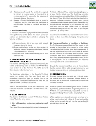 27Bombay CharteredAccountant Journal July 2015
391 (2015) 47-A BCAJ
6.2 Maintenance of record: The architect is required
to maintain all records related to the project for a
minimum period of 4 years after the issuance of
Certificate of Virtual Completion.
6.3 	 Duration: - The architect's liability shall be limited to
a maximum period of three years after the building is
handed over to / occupied by the owner, whichever is
earlier.
7.	Nature of Liability:
An architect is liable for the negligent act which he committed
in the performance of his duties. The action against an
architect can be initiated by the client on satisfying the
following conditions:
(a)	There must exist a duty to take care, which is owed
by an architect to his clients.
(b)	There must be failure on the part of an architect to
attain that standard of care prescribed by law, thereby
committed breach of such duty.
(c)	The client must have suffered damage due to such
breach of duty.
 Disciplinary action under the
Architect Act, 1972:
If an architect is found guilty of professional misconduct, he
is liable for disciplinary action by the Council of Architecture
under section 30 of the Architects Act, 1972, Civil and
Criminal action in the Courts of Law.
The disciplinary action taken by the Council of Architect
against the architect who has been found guilty of
professional misconduct does not absolve him of his
liabilities under the Code of Civil Procedure, 1908 and the
Code of Criminal Procedure, 1973, if any.
Some of the relevant laws include The Law of Torts, The
Consumer ProtectionAct, 1986 and The Indian Penal Code,
1860 etc.
 Case Studies
Prof. Madhav Deobhakta in his book “Architectural Practice
in India” illustrated some cases:
1)	Not taking action on their own about area of
plot:
There were 13 complaints lodged by civic authorities against
Architects in Mumbai. These related to certifying larger area
of Land than the actual area. The disciplinary committee
after investigations reported that 4 out of 13 be called before
the Council. These 4 Architects admitted that they had not
surveyed the lands in question; but relied upon the area
certificates obtained by their clients. When questioned, they
admitted that the area shown in the certificates was much
more than the actual area. Further, these four Architects
admitted that they did not take any steps to re-survey the
plots from City Survey Office.
Council reprimanded these four architects for failure to take
action on their own while discharging their professional
duties.
2)	 Wrong certification of condition of Building:
The Architect was requested by one of the tenants to give
a report on the condition of the building for a court matter.
He reported that the condition of the building was sound. At
the time of joint inspection under Court’s order, he admitted
that the condition of the building was not sound. When
questioned at the time of the appearance before the Bar of
the Council, he said when he inspected the building at time
of making report it was in sound condition; but the owner
was responsible for its sudden deterioration.
Council after considering all facts came to the conclusion
that the architect did not act in a responsible manner and
decided to reprimand him for professional misconduct.
 Conclusion:
The main purpose of the Architects Act, 1972 is to protect
the general public from unqualified persons working as
architects and to ensure the professional conduct of the
practicing Architects.
There are cases of action taken against and for Architects.
By and large, professional ethics are generally observed by
Architects who work with integrity, responsibility and trust as
they consider their profession as the first priority in life.
While regulations are indeed necessary, one has to be
ethical in spirit and not only in letter. In life one has to set the
ethical bar high enough. It is only then that one can lead life
with the head held high! ▄
 
