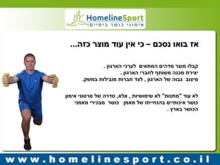 קבלו מוצר מדהים המתאים לערכי הארגון . 
יצירת מכנה משותף לחברי הארגון . 
מיצוב גבוה של הארגון , לצד חברות מובילות במשק. 
לא עוד "מתנות" לא שימושיות , אלא, סדרה של סרטוני אימון 
כושר איכותיים בהנחייתו של מאמן כושר מבכירי מאמני 
הכושר בארץ . 
אז בואו נסכם – כי אין עוד מוצר כזה... 
 