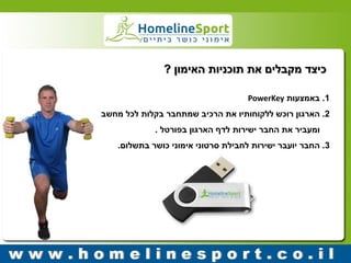 כיצד מקבלים את תוכניות האימון ? 
1 . באמצעות PowerKey 
2 . הארגון רוכש ללקוחותיו את הרכיב שמתחבר בקלות לכל מחשב 
ומעביר את החבר ישירות לדף הארגון בפורטל . 
3 . החבר יועבר ישירות לחבילת סרטוני אימוני כושר בתשלום. 
 