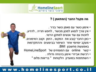 מה מקבל החבר )המתאמן ( ? 
• אימון כושר עם מאמן כושר בכיר . 
• אין צורך לנסוע למכון מכושר , לחפש חנייה , להזיע, 
לחכות עם עוד אנשים למתקן הרצוי. 
• כאן החבר קובע את המקום , הזמן וקצב האימונים. 
• מעקב יומיומי אחר השיפור בביצועים וההתקדמות 
באמצעות מחשבון BMI . 
• קשר online עם המומחים של HomeLineSport 
• רכישת אביזרי אימון בהנחה גדולה . 
• השתתפות במועדון הלקוחות " בריאות פלוס " 
 