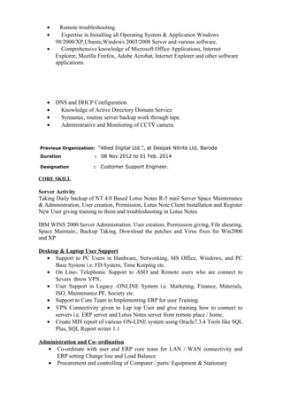 • Remote troubleshooting.
• Expertise in Installing all Operating System & Application Windows
98/2000/XP,Ubantu,Windows 2003/2008 Server and various software.
• Comprehensive knowledge of Microsoft Office Applications, Internet
Explorer, Mozilla Firefox, Adobe Acrobat, Internet Explorer and other software
applications.
• DNS and DHCP Configuration.
• Knowledge of Active Directory Domain Service
• Symantec, routine server backup work through tape.
• Administrative and Monitoring of CCTV camera.
Previous Organization: “Allied Digital Ltd.”, at Deepak Nitrite Ltd. Baroda
Duration : 08 Nov 2012 to 01 Feb. 2014
Designation : Customer Support Engineer.
CORE SKILL
Server Activity
Taking Daily backup of NT 4.0 Based Lotus Notes R-5 mail Server Space Maintenance
& Administration, User creation, Permission, Lotus Note Client Installation and Register
New User giving training to them and troubleshooting in Lotus Notes
IBM WINS 2000 Server Administration. User creation, Permission giving, File shearing,
Space Maintain., Backup Taking, Download the patches and Virus fixes for Win2000
and XP
Desktop & Laptop User Support
• Support to PC Users in Hardware, Networking, MS Office, Windows, and PC
Base System i.e. FD System, Time Keeping etc.
• On Line- Telephonic Support to ASO and Remote users who are connect to
Severs threw VPN,
• User Support in Legacy -ONLINE System i.e. Marketing, Finance, Materials,
ISO, Maintenance PF, Society etc.
• Support to Core Team to Implementing ERP for user Training.
• VPN Connectivity given to Lap top User and give training how to connect to
servers i.e. ERP server and Lotus Notes server from remote place / home.
• Create MIS report of various ON-LINE system using Oracle7.3.4 Tools like SQL
Plus, SQL Report writer 1.1
Administration and Co- ordination
• Co-ordinate with user and ERP core team for LAN / WAN connectivity and
ERP setting Change line and Load Balance
• Procurement and controlling of Computer / parts/ Equipment & Stationary
 
